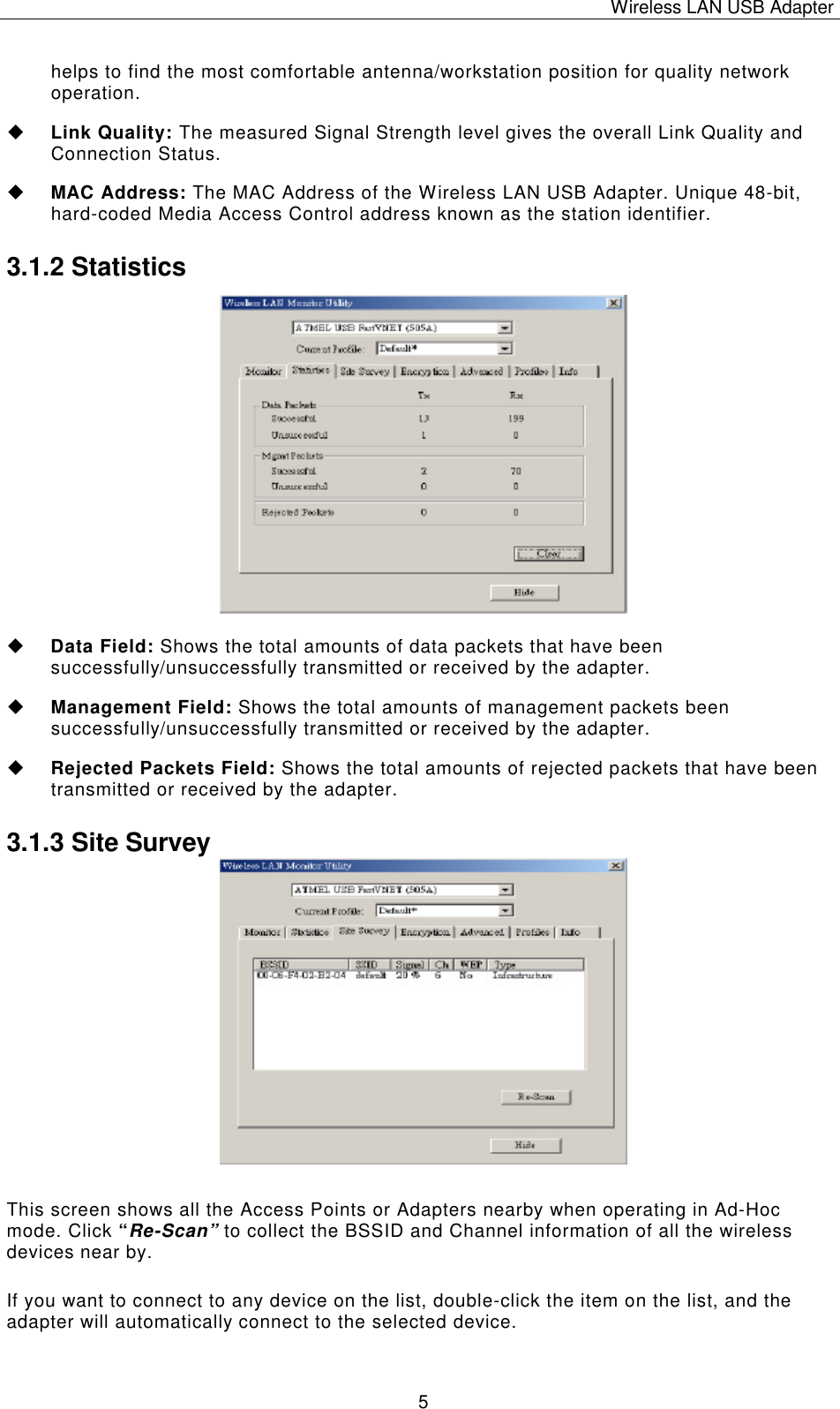 Wireless LAN USB Adapter   5 helps to find the most comfortable antenna/workstation position for quality network operation. u Link Quality: The measured Signal Strength level gives the overall Link Quality and Connection Status. u MAC Address: The MAC Address of the Wireless LAN USB Adapter. Unique 48-bit, hard-coded Media Access Control address known as the station identifier. 3.1.2 Statistics                 u Data Field: Shows the total amounts of data packets that have been successfully/unsuccessfully transmitted or received by the adapter. u Management Field: Shows the total amounts of management packets been successfully/unsuccessfully transmitted or received by the adapter. u Rejected Packets Field: Shows the total amounts of rejected packets that have been transmitted or received by the adapter. 3.1.3 Site Survey                This screen shows all the Access Points or Adapters nearby when operating in Ad-Hoc mode. Click &ldquo;Re-Scan&rdquo; to collect the BSSID and Channel information of all the wireless devices near by.  If you want to connect to any device on the list, double-click the item on the list, and the adapter will automatically connect to the selected device. 