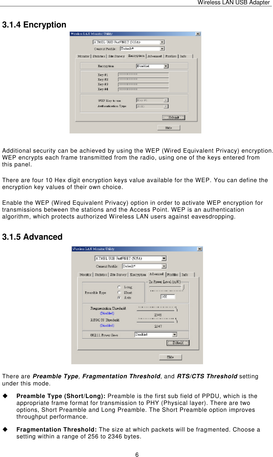 Wireless LAN USB Adapter   6 3.1.4 Encryption                Additional security can be achieved by using the WEP (Wired Equivalent Privacy) encryption. WEP encrypts each frame transmitted from the radio, using one of the keys entered from this panel.  There are four 10 Hex digit encryption keys value available for the WEP. You can define the encryption key values of their own choice. Enable the WEP (Wired Equivalent Privacy) option in order to activate WEP encryption for transmissions between the stations and the Access Point. WEP is an authentication algorithm, which protects authorized Wireless LAN users against eavesdropping. 3.1.5 Advanced                  There are Preamble Type, Fragmentation Threshold, and RTS/CTS Threshold setting under this mode. u Preamble Type (Short/Long): Preamble is the first sub field of PPDU, which is the appropriate frame format for transmission to PHY (Physical layer). There are two options, Short Preamble and Long Preamble. The Short Preamble option improves throughput performance. u Fragmentation Threshold: The size at which packets will be fragmented. Choose a setting within a range of 256 to 2346 bytes. 