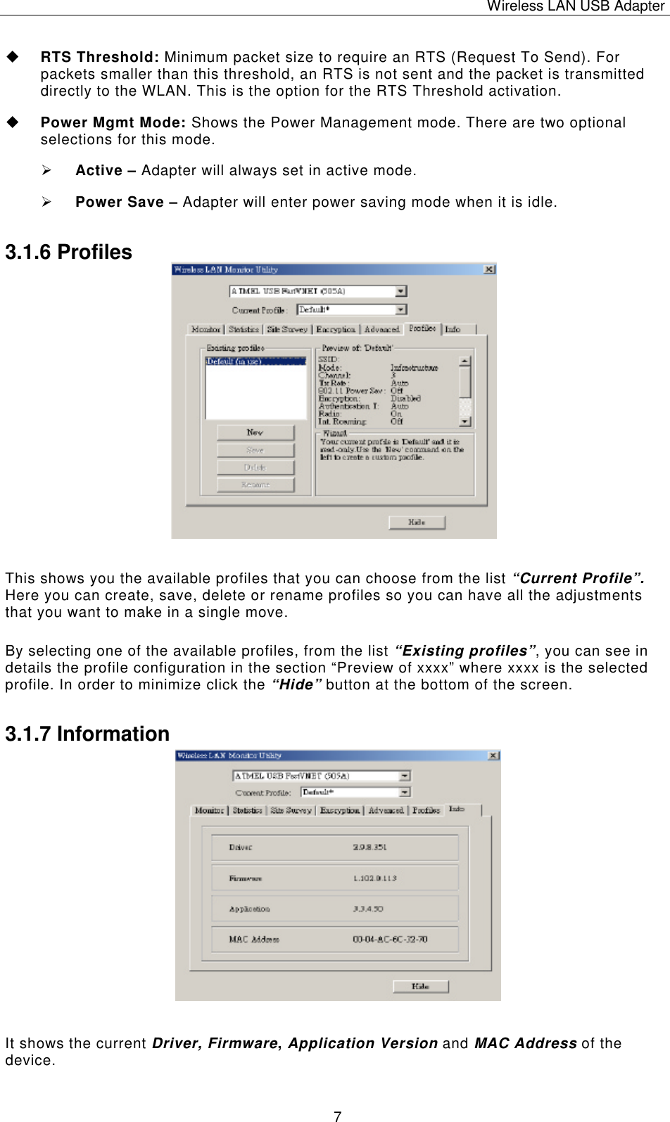 Wireless LAN USB Adapter   7 u RTS Threshold: Minimum packet size to require an RTS (Request To Send). For packets smaller than this threshold, an RTS is not sent and the packet is transmitted directly to the WLAN. This is the option for the RTS Threshold activation. u Power Mgmt Mode: Shows the Power Management mode. There are two optional selections for this mode. &Oslash; Active &ndash; Adapter will always set in active mode. &Oslash; Power Save &ndash; Adapter will enter power saving mode when it is idle. 3.1.6 Profiles                 This shows you the available profiles that you can choose from the list &ldquo;Current Profile&rdquo;. Here you can create, save, delete or rename profiles so you can have all the adjustments that you want to make in a single move.  By selecting one of the available profiles, from the list &ldquo;Existing profiles&rdquo;, you can see in details the profile configuration in the section &ldquo;Preview of xxxx&rdquo; where xxxx is the selected profile. In order to minimize click the &ldquo;Hide&rdquo; button at the bottom of the screen. 3.1.7 Information                It shows the current Driver, Firmware, Application Version and MAC Address of the device.  