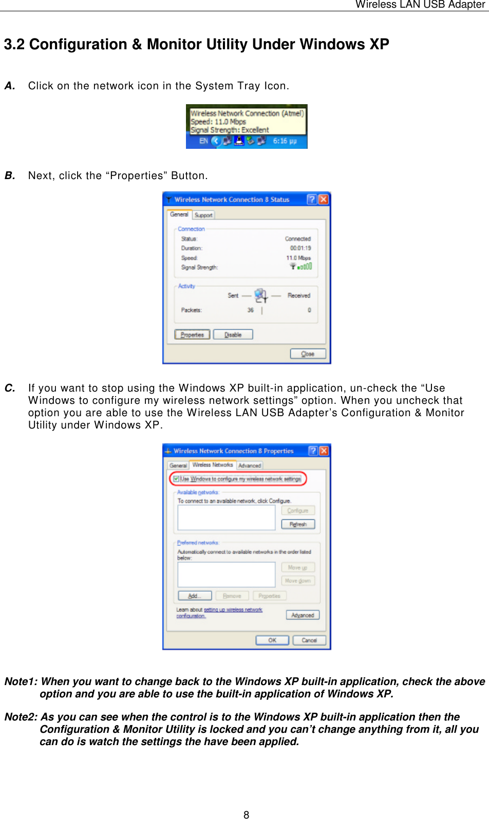 Wireless LAN USB Adapter   8 3.2 Configuration &amp; Monitor Utility Under Windows XP A. Click on the network icon in the System Tray Icon.      B. Next, click the &ldquo;P roperties&rdquo; Button.                C. If you want to stop using the Windows XP built-in application, un-check the &ldquo;Use Windows to configure my wireless network settings&rdquo; option. When you uncheck that option you are able to use the Wireless LAN USB Adapter&rsquo;s Configuration &amp; Monitor Utility under Windows XP.                    Note1: When you want to change back to the Windows XP built-in application, check the above option and you are able to use the built-in application of Windows XP. Note2: As you can see when the control is to the Windows XP built-in application then the Configuration &amp; Monitor Utility is locked and you can&rsquo;t change anything from it, all you can do is watch the settings the have been applied.     