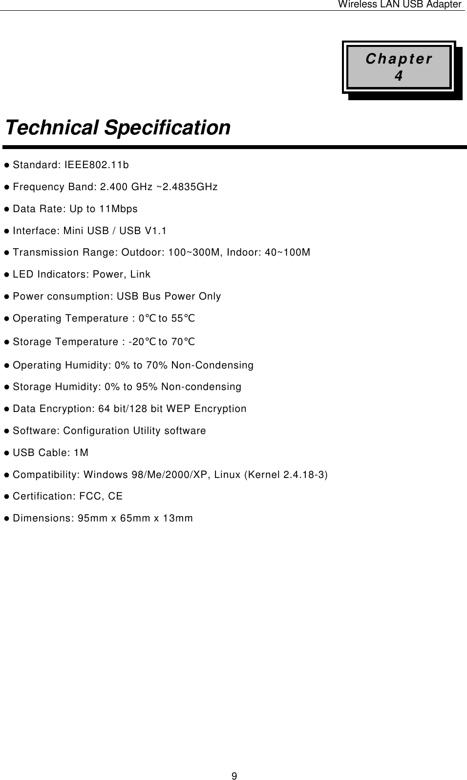 Wireless LAN USB Adapter   9 Chapter 4 Technical Specification  l Standard: IEEE802.11b l Frequency Band: 2.400 GHz ~2.4835GHz l Data Rate: Up to 11Mbps l Interface: Mini USB / USB V1.1 l Transmission Range: Outdoor: 100~300M, Indoor: 40~100M l LED Indicators: Power, Link   l Power consumption: USB Bus Power Only l Operating Temperature : 0℃ to 55℃  l Storage Temperature : -20℃ to 70℃  l Operating Humidity: 0% to 70% Non-Condensing l Storage Humidity: 0% to 95% Non-condensing l Data Encryption: 64 bit/128 bit WEP Encryption l Software: Configuration Utility software l USB Cable: 1M l Compatibility: Windows 98/Me/2000/XP, Linux (Kernel 2.4.18-3) l Certification: FCC, CE l Dimensions: 95mm x 65mm x 13mm                   