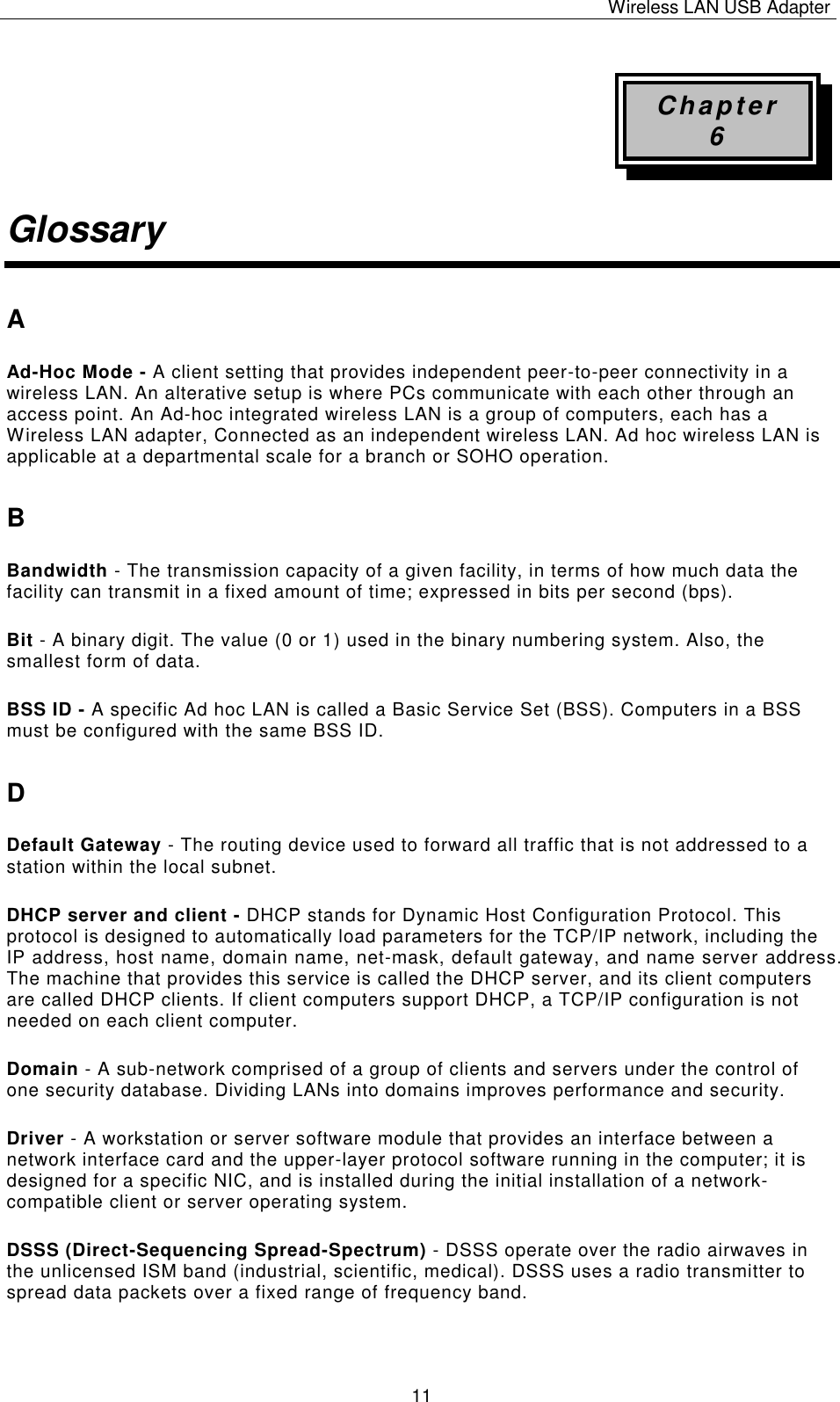 Wireless LAN USB Adapter   11 Chapter 6 Glossary A Ad-Hoc Mode - A client setting that provides independent peer-to-peer connectivity in a wireless LAN. An alterative setup is where PCs communicate with each other through an access point. An Ad-hoc integrated wireless LAN is a group of computers, each has a Wireless LAN adapter, Connected as an independent wireless LAN. Ad hoc wireless LAN is applicable at a departmental scale for a branch or SOHO operation. B Bandwidth - The transmission capacity of a given facility, in terms of how much data the facility can transmit in a fixed amount of time; expressed in bits per second (bps). Bit - A binary digit. The value (0 or 1) used in the binary numbering system. Also, the smallest form of data. BSS ID - A specific Ad hoc LAN is called a Basic Service Set (BSS). Computers in a BSS must be configured with the same BSS ID. D Default Gateway - The routing device used to forward all traffic that is not addressed to a station within the local subnet. DHCP server and client - DHCP stands for Dynamic Host Configuration Protocol. This protocol is designed to automatically load parameters for the TCP/IP network, including the IP address, host name, domain name, net-mask, default gateway, and name server address. The machine that provides this service is called the DHCP server, and its client computers are called DHCP clients. If client computers support DHCP, a TCP/IP configuration is not needed on each client computer. Domain - A sub-network comprised of a group of clients and servers under the control of one security database. Dividing LANs into domains improves performance and security. Driver - A workstation or server software module that provides an interface between a network interface card and the upper-layer protocol software running in the computer; it is designed for a specific NIC, and is installed during the initial installation of a network-compatible client or server operating system. DSSS (Direct-Sequencing Spread-Spectrum) - DSSS operate over the radio airwaves in the unlicensed ISM band (industrial, scientific, medical). DSSS uses a radio transmitter to spread data packets over a fixed range of frequency band. 