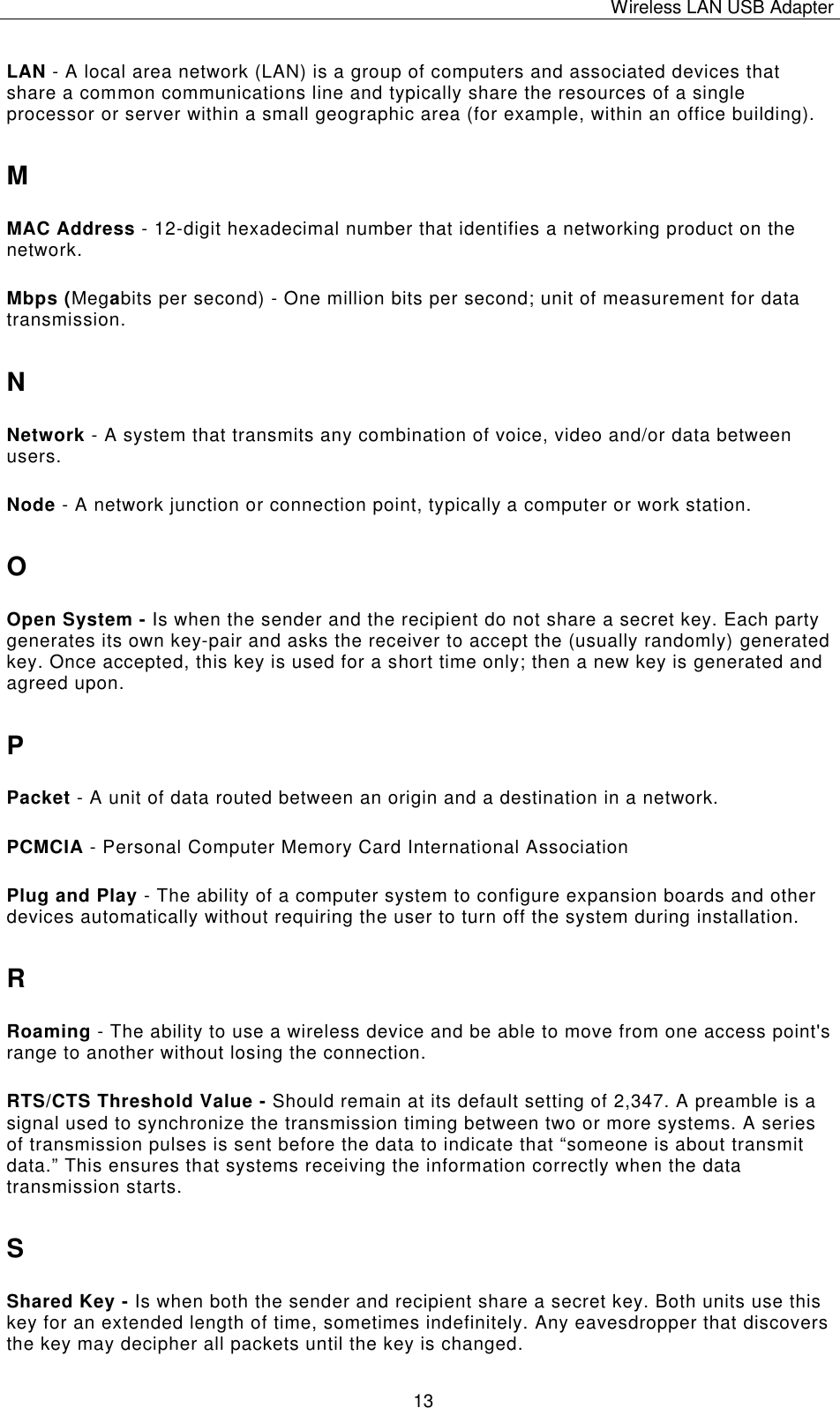 Wireless LAN USB Adapter   13 LAN - A local area network (LAN) is a group of computers and associated devices that share a common communications line and typically share the resources of a single processor or server within a small geographic area (for example, within an office building). M MAC Address - 12-digit hexadecimal number that identifies a networking product on the network. Mbps (Megabits per second) - One million bits per second; unit of measurement for data transmission. N Network - A system that transmits any combination of voice, video and/or data between users. Node - A network junction or connection point, typically a computer or work station. O Open System - Is when the sender and the recipient do not share a secret key. Each party generates its own key-pair and asks the receiver to accept the (usually randomly) generated key. Once accepted, this key is used for a short time only; then a new key is generated and agreed upon. P Packet - A unit of data routed between an origin and a destination in a network. PCMCIA - Personal Computer Memory Card International Association Plug and Play - The ability of a computer system to configure expansion boards and other devices automatically without requiring the user to turn off the system during installation. R Roaming - The ability to use a wireless device and be able to move from one access point's range to another without losing the connection. RTS/CTS Threshold Value - Should remain at its default setting of 2,347. A preamble is a signal used to synchronize the transmission timing between two or more systems. A series of transmission pulses is sent before the data to indicate that &ldquo;someone is about transmit data.&rdquo; This ensures that systems receiving the information correctly when the data transmission starts. S Shared Key - Is when both the sender and recipient share a secret key. Both units use this key for an extended length of time, sometimes indefinitely. Any eavesdropper that discovers the key may decipher all packets until the key is changed. 