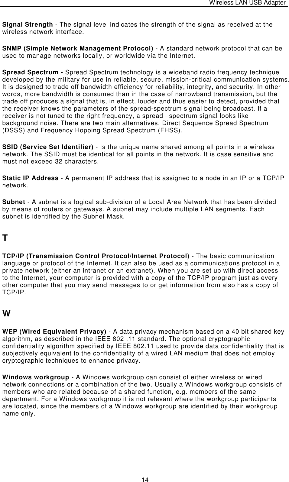 Wireless LAN USB Adapter   14 Signal Strength - The signal level indicates the strength of the signal as received at the wireless network interface. SNMP (Simple Network Management Protocol) - A standard network protocol that can be used to manage networks locally, or worldwide via the Internet. Spread Spectrum - Spread Spectrum technology is a wideband radio frequency technique developed by the military for use in reliable, secure, mission-critical communication systems. It is designed to trade off bandwidth efficiency for reliability, integrity, and security. In other words, more bandwidth is consumed than in the case of narrowband transmission, but the trade off produces a signal that is, in effect, louder and thus easier to detect, provided that the receiver knows the parameters of the spread-spectrum signal being broadcast. If a receiver is not tuned to the right frequency, a spread &ndash;spectrum signal looks like background noise. There are two main alternatives, Direct Sequence Spread Spectrum (DSSS) and Frequency Hopping Spread Spectrum (FHSS). SSID (Service Set Identifier) - Is the unique name shared among all points in a wireless network. The SSID must be identical for all points in the network. It is case sensitive and must not exceed 32 characters. Static IP Address - A permanent IP address that is assigned to a node in an IP or a TCP/IP network. Subnet - A subnet is a logical sub-division of a Local Area Network that has been divided by means of routers or gateways. A subnet may include multiple LAN segments. Each subnet is identified by the Subnet Mask. T TCP/IP (Transmission Control Protocol/Internet Protocol) - The basic communication language or protocol of the Internet. It can also be used as a communications protocol in a private network (either an intranet or an extranet). When you are set up with direct access to the Internet, your computer is provided with a copy of the TCP/IP program just as every other computer that you may send messages to or get information from also has a copy of TCP/IP. W WEP (Wired Equivalent Privacy) - A data privacy mechanism based on a 40 bit shared key algorithm, as described in the IEEE 802 .11 standard. The optional cryptographic confidentiality algorithm specified by IEEE 802.11 used to provide data confidentiality that is subjectively equivalent to the confidentiality of a wired LAN medium that does not employ cryptographic techniques to enhance privacy. Windows workgroup - A Windows workgroup can consist of either wireless or wired network connections or a combination of the two. Usually a Windows workgroup consists of members who are related because of a shared function, e.g. members of the same department. For a Windows workgroup it is not relevant where the workgroup participants are located, since the members of a Windows workgroup are identified by their workgroup name only. 