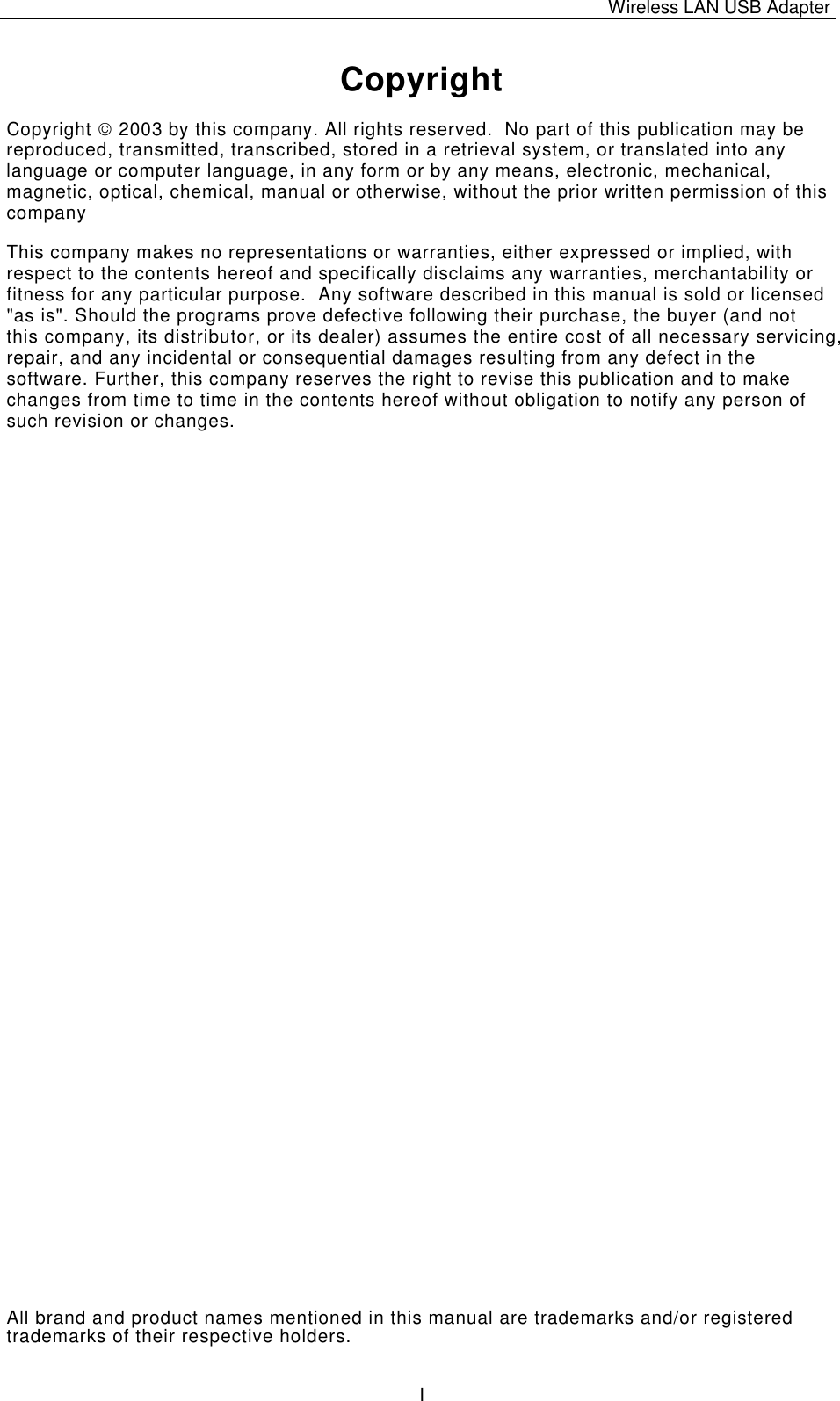 Wireless LAN USB Adapter   ICopyright Copyright  2003 by this company. All rights reserved.  No part of this publication may be reproduced, transmitted, transcribed, stored in a retrieval system, or translated into any language or computer language, in any form or by any means, electronic, mechanical, magnetic, optical, chemical, manual or otherwise, without the prior written permission of this company This company makes no representations or warranties, either expressed or implied, with respect to the contents hereof and specifically disclaims any warranties, merchantability or fitness for any particular purpose.  Any software described in this manual is sold or licensed "as is". Should the programs prove defective following their purchase, the buyer (and not this company, its distributor, or its dealer) assumes the entire cost of all necessary servicing, repair, and any incidental or consequential damages resulting from any defect in the software. Further, this company reserves the right to revise this publication and to make changes from time to time in the contents hereof without obligation to notify any person of such revision or changes. All brand and product names mentioned in this manual are trademarks and/or registered trademarks of their respective holders. 
