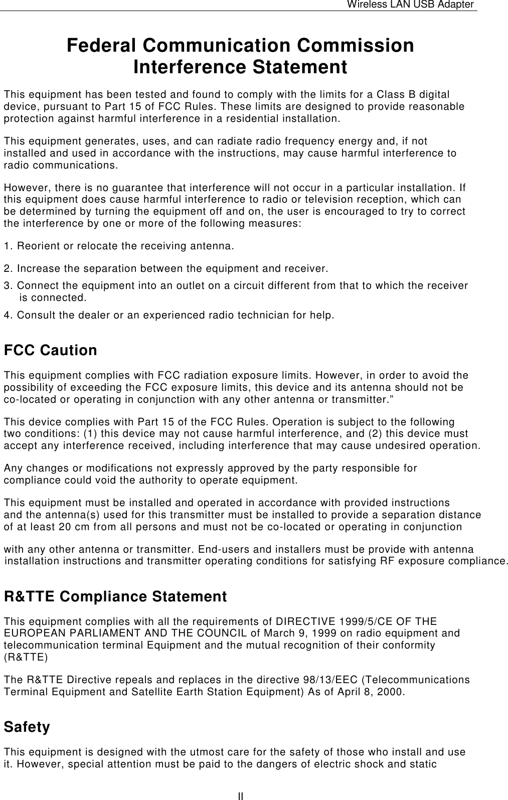 Wireless LAN USB Adapter   II Federal Communication Commission Interference Statement This equipment has been tested and found to comply with the limits for a Class B digital device, pursuant to Part 15 of FCC Rules. These limits are designed to provide reasonable protection against harmful interference in a residential installation.  This equipment generates, uses, and can radiate radio frequency energy and, if not installed and used in accordance with the instructions, may cause harmful interference to radio communications.  However, there is no guarantee that interference will not occur in a particular installation. If this equipment does cause harmful interference to radio or television reception, which can be determined by turning the equipment off and on, the user is encouraged to try to correct the interference by one or more of the following measures:   1. Reorient or relocate the receiving antenna. 2. Increase the separation between the equipment and receiver. 3. Connect the equipment into an outlet on a circuit different from that to which the receiver is connected. 4. Consult the dealer or an experienced radio technician for help. FCC Caution This equipment complies with FCC radiation exposure limits. However, in order to avoid the possibility of exceeding the FCC exposure limits, this device and its antenna should not be co-located or operating in conjunction with any other antenna or transmitter.&rdquo; This device complies with Part 15 of the FCC Rules. Operation is subject to the following two conditions: (1) this device may not cause harmful interference, and (2) this device must accept any interference received, including interference that may cause undesired operation. Any changes or modifications not expressly approved by the party responsible for compliance could void the authority to operate equipment. This equipment must be installed and operated in accordance with provided instructions and the antenna(s) used for this transmitter must be installed to provide a separation distance  of at least 20 cm from all persons and must not be co-located or operating in conjunctionwith any other antenna or transmitter. End-users and installers must be provide with antennainstallation instructions and transmitter operating conditions for satisfying RF exposure compliance.  R&amp;TTE Compliance Statement This equipment complies with all the requirements of DIRECTIVE 1999/5/CE OF THE EUROPEAN PARLIAMENT AND THE COUNCIL of March 9, 1999 on radio equipment and telecommunication terminal Equipment and the mutual recognition of their conformity (R&amp;TTE) The R&amp;TTE Directive repeals and replaces in the directive 98/13/EEC (Telecommunications Terminal Equipment and Satellite Earth Station Equipment) As of April 8, 2000. Safety This equipment is designed with the utmost care for the safety of those who install and use it. However, special attention must be paid to the dangers of electric shock and static 