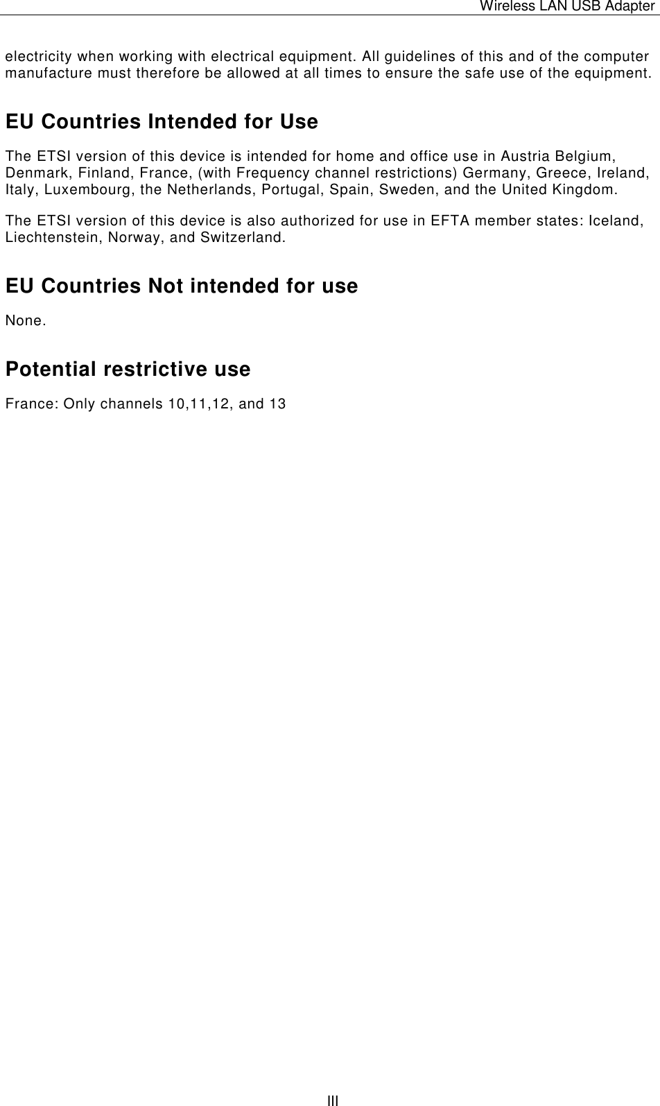 Wireless LAN USB Adapter   IIIelectricity when working with electrical equipment. All guidelines of this and of the computer manufacture must therefore be allowed at all times to ensure the safe use of the equipment. EU Countries Intended for Use  The ETSI version of this device is intended for home and office use in Austria Belgium, Denmark, Finland, France, (with Frequency channel restrictions) Germany, Greece, Ireland, Italy, Luxembourg, the Netherlands, Portugal, Spain, Sweden, and the United Kingdom. The ETSI version of this device is also authorized for use in EFTA member states: Iceland, Liechtenstein, Norway, and Switzerland. EU Countries Not intended for use  None. Potential restrictive use France: Only channels 10,11,12, and 13 