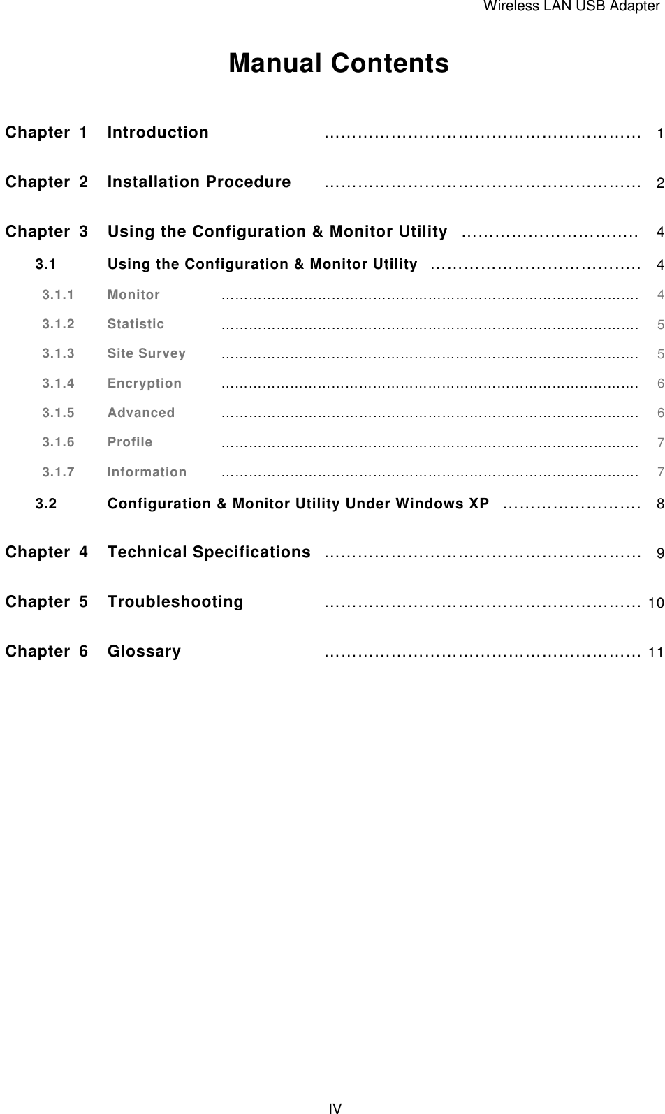 Wireless LAN USB Adapter   IV  Manual Contents  Chapter 1 Introduction &hellip;&hellip;&hellip;&hellip;&hellip;&hellip;&hellip;&hellip;&hellip;&hellip;&hellip;&hellip;&hellip;&hellip;&hellip;&hellip;&hellip;&hellip;&hellip; 1 Chapter 2 Installation Procedure &hellip;&hellip;&hellip;&hellip;&hellip;&hellip;&hellip;&hellip;&hellip;&hellip;&hellip;&hellip;&hellip;&hellip;&hellip;&hellip;&hellip;&hellip;&hellip; 2 Chapter 3 Using the Configuration &amp; Monitor Utility &hellip;&hellip;&hellip;&hellip;&hellip;&hellip;&hellip;&hellip;&hellip;&hellip;.. 4 3.1 Using the Configuration &amp; Monitor Utility &hellip;&hellip;&hellip;&hellip;&hellip;&hellip;&hellip;&hellip;&hellip;&hellip;&hellip;&hellip;.. 4 3.1.1  Monitor &hellip;&hellip;&hellip;&hellip;&hellip;&hellip;&hellip;&hellip;&hellip;&hellip;&hellip;&hellip;&hellip;&hellip;&hellip;&hellip;&hellip;&hellip;&hellip;&hellip;&hellip;&hellip;&hellip;&hellip;&hellip;&hellip;&hellip;&hellip;&hellip;&hellip;. 4 3.1.2  Statistic &hellip;&hellip;&hellip;&hellip;&hellip;&hellip;&hellip;&hellip;&hellip;&hellip;&hellip;&hellip;&hellip;&hellip;&hellip;&hellip;&hellip;&hellip;&hellip;&hellip;&hellip;&hellip;&hellip;&hellip;&hellip;&hellip;&hellip;&hellip;&hellip;&hellip;. 5 3.1.3  Site Survey &hellip;&hellip;&hellip;&hellip;&hellip;&hellip;&hellip;&hellip;&hellip;&hellip;&hellip;&hellip;&hellip;&hellip;&hellip;&hellip;&hellip;&hellip;&hellip;&hellip;&hellip;&hellip;&hellip;&hellip;&hellip;&hellip;&hellip;&hellip;&hellip;&hellip;. 5 3.1.4  Encryption &hellip;&hellip;&hellip;&hellip;&hellip;&hellip;&hellip;&hellip;&hellip;&hellip;&hellip;&hellip;&hellip;&hellip;&hellip;&hellip;&hellip;&hellip;&hellip;&hellip;&hellip;&hellip;&hellip;&hellip;&hellip;&hellip;&hellip;&hellip;&hellip;&hellip;. 6 3.1.5  Advanced &hellip;&hellip;&hellip;&hellip;&hellip;&hellip;&hellip;&hellip;&hellip;&hellip;&hellip;&hellip;&hellip;&hellip;&hellip;&hellip;&hellip;&hellip;&hellip;&hellip;&hellip;&hellip;&hellip;&hellip;&hellip;&hellip;&hellip;&hellip;&hellip;&hellip;. 6 3.1.6  Profile &hellip;&hellip;&hellip;&hellip;&hellip;&hellip;&hellip;&hellip;&hellip;&hellip;&hellip;&hellip;&hellip;&hellip;&hellip;&hellip;&hellip;&hellip;&hellip;&hellip;&hellip;&hellip;&hellip;&hellip;&hellip;&hellip;&hellip;&hellip;&hellip;&hellip;. 7 3.1.7  Information &hellip;&hellip;&hellip;&hellip;&hellip;&hellip;&hellip;&hellip;&hellip;&hellip;&hellip;&hellip;&hellip;&hellip;&hellip;&hellip;&hellip;&hellip;&hellip;&hellip;&hellip;&hellip;&hellip;&hellip;&hellip;&hellip;&hellip;&hellip;&hellip;&hellip;. 7 3.2 Configuration &amp; Monitor Utility Under Windows XP &hellip;&hellip;&hellip;&hellip;&hellip;&hellip;&hellip;&hellip;. 8 Chapter 4 Technical Specifications &hellip;&hellip;&hellip;&hellip;&hellip;&hellip;&hellip;&hellip;&hellip;&hellip;&hellip;&hellip;&hellip;&hellip;&hellip;&hellip;&hellip;&hellip;&hellip; 9 Chapter 5 Troubleshooting &hellip;&hellip;&hellip;&hellip;&hellip;&hellip;&hellip;&hellip;&hellip;&hellip;&hellip;&hellip;&hellip;&hellip;&hellip;&hellip;&hellip;&hellip;&hellip; 10 Chapter 6 Glossary &hellip;&hellip;&hellip;&hellip;&hellip;&hellip;&hellip;&hellip;&hellip;&hellip;&hellip;&hellip;&hellip;&hellip;&hellip;&hellip;&hellip;&hellip;&hellip; 11 
