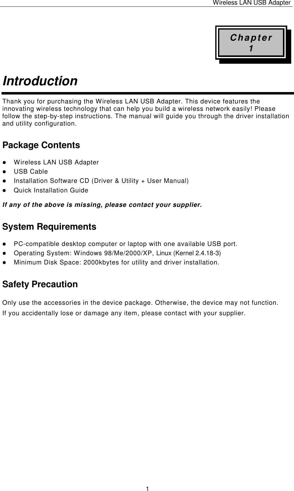Wireless LAN USB Adapter   1 Chapter 1 Introduction  Thank you for purchasing the Wireless LAN USB Adapter. This device features the innovating wireless technology that can help you build a wireless network easily! Please follow the step-by-step instructions. The manual will guide you through the driver installation and utility configuration. Package Contents l Wireless LAN USB Adapter l USB Cable l Installation Software CD (Driver &amp; Utility + User Manual) l Quick Installation Guide  If any of the above is missing, please contact your supplier. System Requirements l PC-compatible desktop computer or laptop with one available USB port. l Operating System: Windows 98/Me/2000/XP, Linux (Kernel 2.4.18-3) l Minimum Disk Space: 2000kbytes for utility and driver installation. Safety Precaution Only use the accessories in the device package. Otherwise, the device may not function.  If you accidentally lose or damage any item, please contact with your supplier.                      