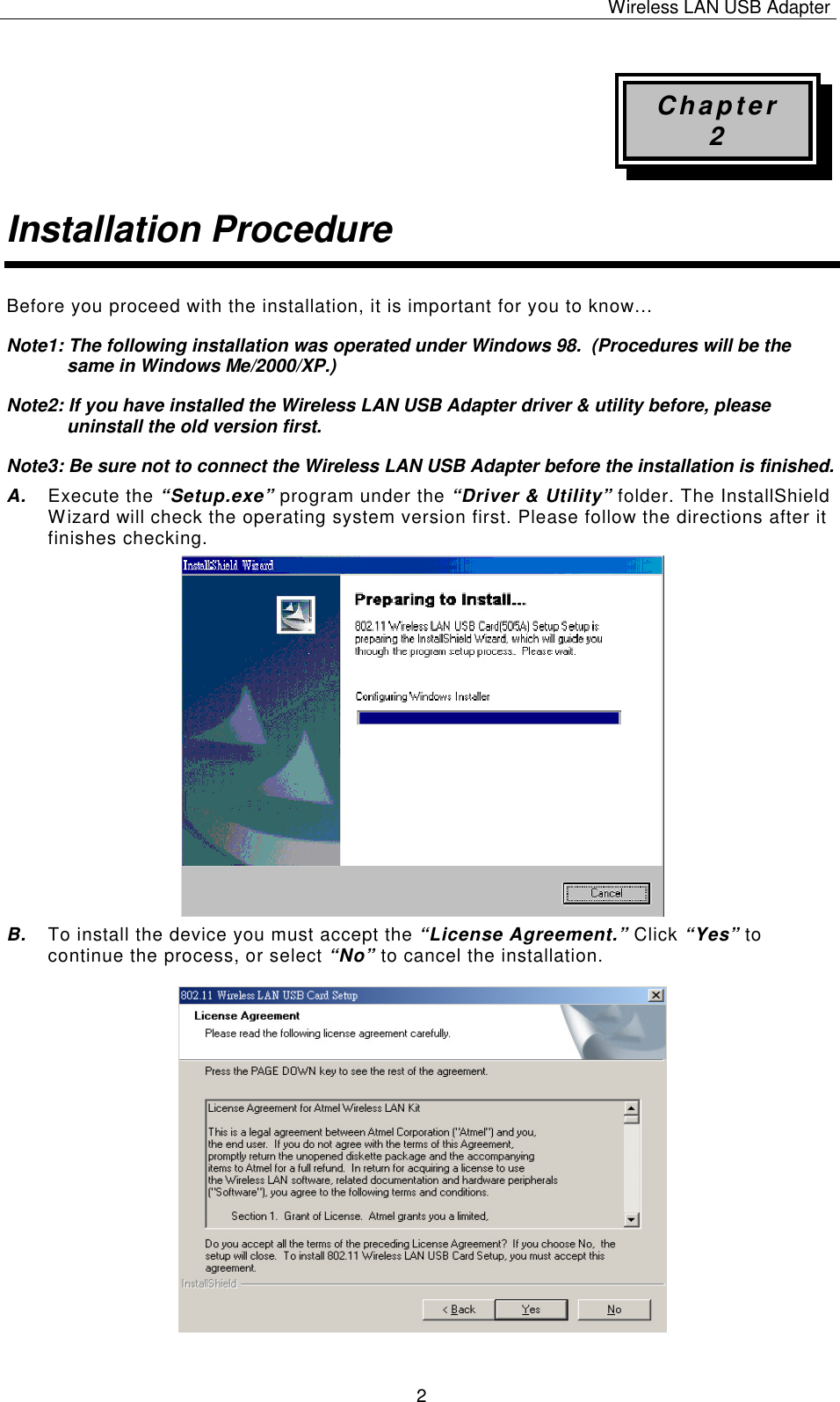 Wireless LAN USB Adapter   2 Chapter 2 Installation Procedure Before you proceed with the installation, it is important for you to know&hellip; Note1: The following installation was operated under Windows 98.  (Procedures will be the same in Windows Me/2000/XP.) Note2: If you have installed the Wireless LAN USB Adapter driver &amp; utility before, please uninstall the old version first. Note3: Be sure not to connect the Wireless LAN USB Adapter before the installation is finished. A. Execute the &ldquo;Setup.exe&rdquo; program under the &ldquo;Driver &amp; Utility&rdquo; folder. The InstallShield Wizard will check the operating system version first. Please follow the directions after it finishes checking.           B. To install the device you must accept the &ldquo;License Agreement.&rdquo; Click &ldquo;Yes&rdquo; to continue the process, or select &ldquo;No&rdquo; to cancel the installation.                    