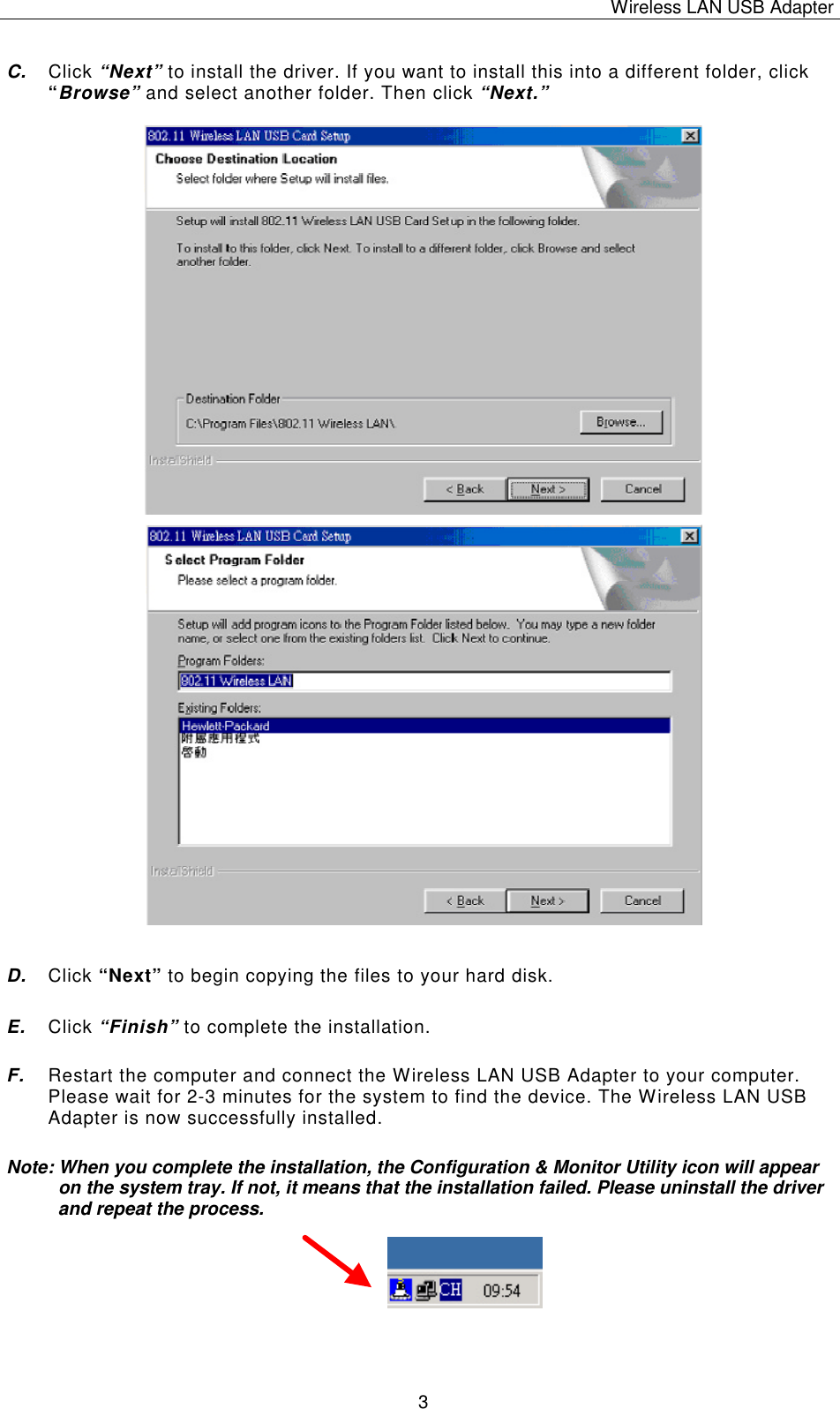 Wireless LAN USB Adapter   3 C. Click &ldquo;Next&rdquo; to install the driver. If you want to install this into a different folder, click &ldquo;Browse&rdquo; and select another folder. Then click &ldquo;Next.&rdquo;                                        D. Click &ldquo;Next&rdquo; to begin copying the files to your hard disk.  E. Click &ldquo;Finish&rdquo; to complete the installation. F. Restart the computer and connect the Wireless LAN USB Adapter to your computer. Please wait for 2-3 minutes for the system to find the device. The Wireless LAN USB Adapter is now successfully installed. Note: When you complete the installation, the Configuration &amp; Monitor Utility icon will appear on the system tray. If not, it means that the installation failed. Please uninstall the driver and repeat the process.       