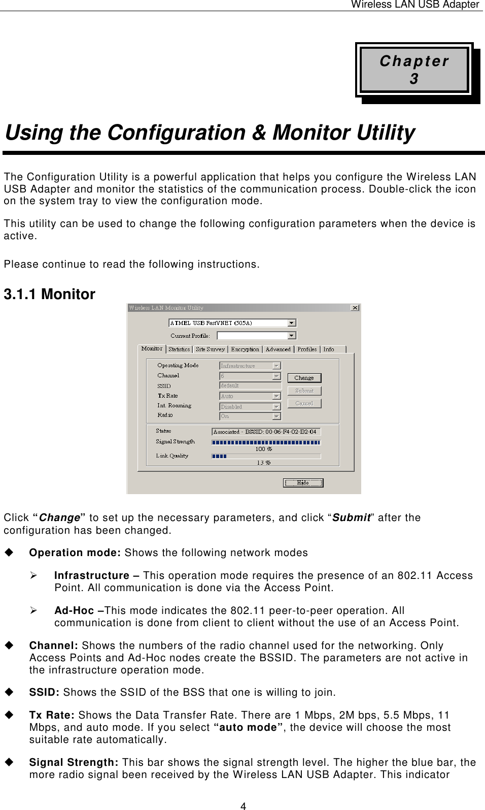 Wireless LAN USB Adapter   4 Chapter 3 Using the Configuration &amp; Monitor Utility The Configuration Utility is a powerful application that helps you configure the Wireless LAN USB Adapter and monitor the statistics of the communication process. Double-click the icon on the system tray to view the configuration mode. This utility can be used to change the following configuration parameters when the device is active. Please continue to read the following instructions.  3.1.1 Monitor                Click &ldquo;Change&rdquo; to set up the necessary parameters, and click &ldquo;Submit&rdquo; after the configuration has been changed. u Operation mode: Shows the following network modes &Oslash; Infrastructure &ndash; This operation mode requires the presence of an 802.11 Access Point. All communication is done via the Access Point. &Oslash; Ad-Hoc &ndash;This mode indicates the 802.11 peer-to-peer operation. All communication is done from client to client without the use of an Access Point.   u Channel: Shows the numbers of the radio channel used for the networking. Only Access Points and Ad-Hoc nodes create the BSSID. The parameters are not active in the infrastructure operation mode.  u SSID: Shows the SSID of the BSS that one is willing to join. u Tx Rate: Shows the Data Transfer Rate. There are 1 Mbps, 2M bps, 5.5 Mbps, 11 Mbps, and auto mode. If you select &ldquo;auto mode&rdquo;, the device will choose the most suitable rate automatically. u Signal Strength: This bar shows the signal strength level. The higher the blue bar, the more radio signal been received by the Wireless LAN USB Adapter. This indicator 