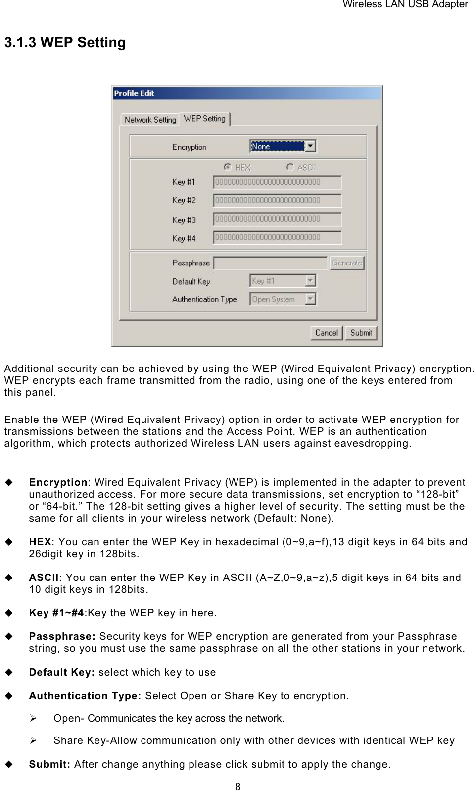 Wireless LAN USB Adapter  83.1.3 WEP Setting Additional security can be achieved by using the WEP (Wired Equivalent Privacy) encryption. WEP encrypts each frame transmitted from the radio, using one of the keys entered from this panel.  Enable the WEP (Wired Equivalent Privacy) option in order to activate WEP encryption for transmissions between the stations and the Access Point. WEP is an authentication algorithm, which protects authorized Wireless LAN users against eavesdropping.   Encryption: Wired Equivalent Privacy (WEP) is implemented in the adapter to prevent unauthorized access. For more secure data transmissions, set encryption to &ldquo;128-bit&rdquo; or &ldquo;64-bit.&rdquo; The 128-bit setting gives a higher level of security. The setting must be the same for all clients in your wireless network (Default: None).   HEX: You can enter the WEP Key in hexadecimal (0~9,a~f),13 digit keys in 64 bits and 26digit key in 128bits.   ASCII: You can enter the WEP Key in ASCII (A~Z,0~9,a~z),5 digit keys in 64 bits and 10 digit keys in 128bits.   Key #1~#4:Key the WEP key in here.    Passphrase: Security keys for WEP encryption are generated from your Passphrase string, so you must use the same passphrase on all the other stations in your network.   Default Key: select which key to use   Authentication Type: Select Open or Share Key to encryption. &frac34;  Open- Communicates the key across the network. &frac34;  Share Key-Allow communication only with other devices with identical WEP key   Submit: After change anything please click submit to apply the change. 