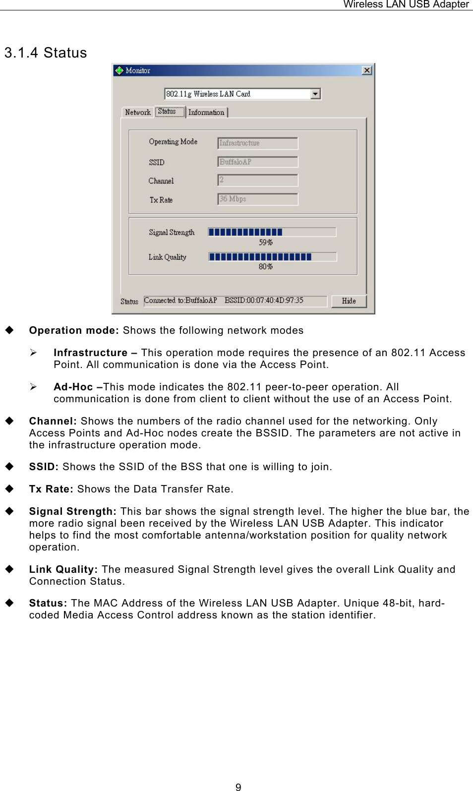 Wireless LAN USB Adapter  93.1.4 Status  Operation mode: Shows the following network modes &frac34; Infrastructure &ndash; This operation mode requires the presence of an 802.11 Access Point. All communication is done via the Access Point. &frac34; Ad-Hoc &ndash;This mode indicates the 802.11 peer-to-peer operation. All communication is done from client to client without the use of an Access Point.    Channel: Shows the numbers of the radio channel used for the networking. Only Access Points and Ad-Hoc nodes create the BSSID. The parameters are not active in the infrastructure operation mode.   SSID: Shows the SSID of the BSS that one is willing to join.  Tx Rate: Shows the Data Transfer Rate.  Signal Strength: This bar shows the signal strength level. The higher the blue bar, the more radio signal been received by the Wireless LAN USB Adapter. This indicator helps to find the most comfortable antenna/workstation position for quality network operation.  Link Quality: The measured Signal Strength level gives the overall Link Quality and Connection Status.  Status: The MAC Address of the Wireless LAN USB Adapter. Unique 48-bit, hard-coded Media Access Control address known as the station identifier.    