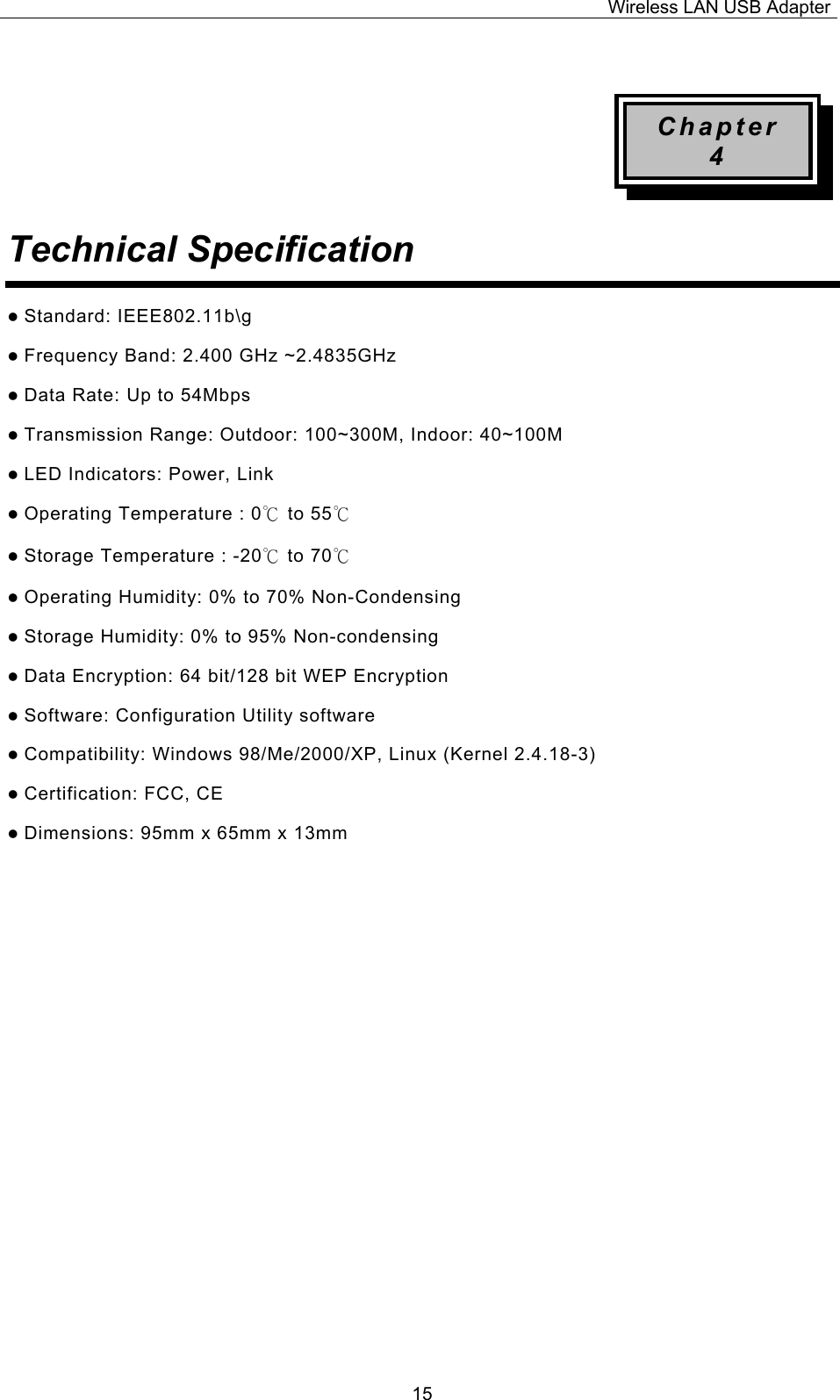 Wireless LAN USB Adapter  15 Chapter 4 Technical Specification  z Standard: IEEE802.11b\g z Frequency Band: 2.400 GHz ~2.4835GHz z Data Rate: Up to 54Mbps z Transmission Range: Outdoor: 100~300M, Indoor: 40~100M z LED Indicators: Power, Link   z Operating Temperature : 0℃ to 55℃  z Storage Temperature : -20℃ to 70℃  z Operating Humidity: 0% to 70% Non-Condensing z Storage Humidity: 0% to 95% Non-condensing z Data Encryption: 64 bit/128 bit WEP Encryption z Software: Configuration Utility software z Compatibility: Windows 98/Me/2000/XP, Linux (Kernel 2.4.18-3) z Certification: FCC, CE z Dimensions: 95mm x 65mm x 13mm                  