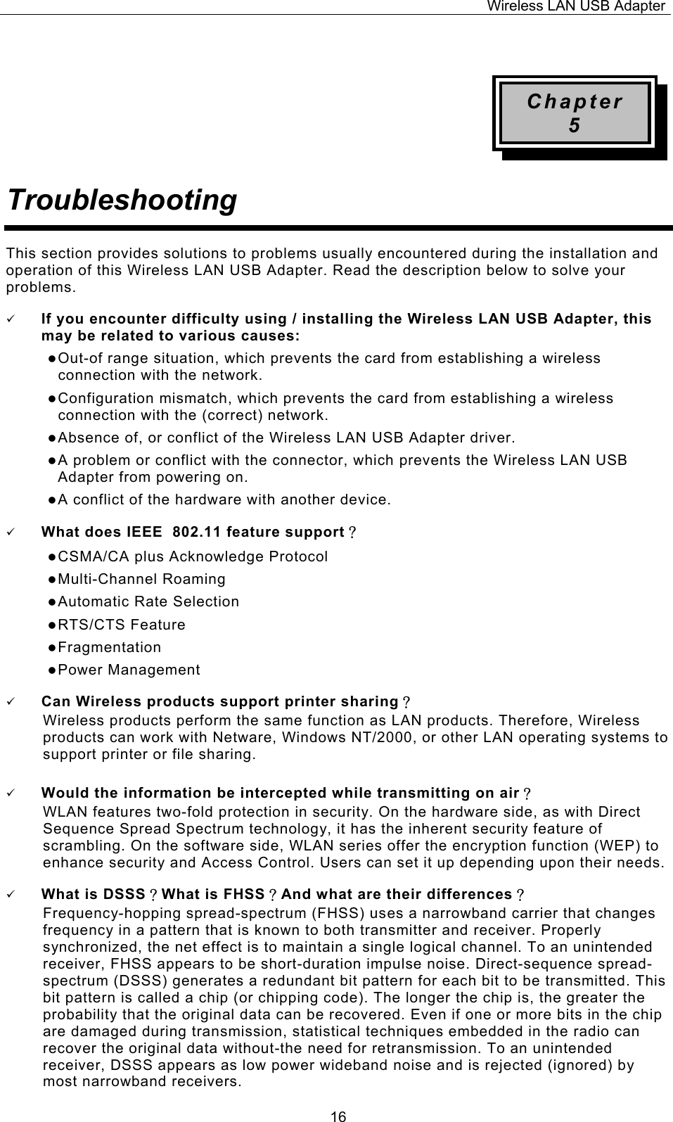 Wireless LAN USB Adapter  16 Chapter 5 Troubleshooting This section provides solutions to problems usually encountered during the installation and operation of this Wireless LAN USB Adapter. Read the description below to solve your problems. 9 If you encounter difficulty using / installing the Wireless LAN USB Adapter, this may be related to various causes: z Out-of range situation, which prevents the card from establishing a wireless connection with the network. z Configuration mismatch, which prevents the card from establishing a wireless connection with the (correct) network. z Absence of, or conflict of the Wireless LAN USB Adapter driver. z A problem or conflict with the connector, which prevents the Wireless LAN USB Adapter from powering on. z A conflict of the hardware with another device. 9 What does IEEE  802.11 feature support？ z CSMA/CA plus Acknowledge Protocol z Multi-Channel Roaming z Automatic Rate Selection z RTS/CTS Feature z Fragmentation z Power Management 9 Can Wireless products support printer sharing？  Wireless products perform the same function as LAN products. Therefore, Wireless products can work with Netware, Windows NT/2000, or other LAN operating systems to support printer or file sharing. 9 Would the information be intercepted while transmitting on air？ WLAN features two-fold protection in security. On the hardware side, as with Direct Sequence Spread Spectrum technology, it has the inherent security feature of scrambling. On the software side, WLAN series offer the encryption function (WEP) to enhance security and Access Control. Users can set it up depending upon their needs. 9 What is DSSS？What is FHSS？And what are their differences？ Frequency-hopping spread-spectrum (FHSS) uses a narrowband carrier that changes frequency in a pattern that is known to both transmitter and receiver. Properly synchronized, the net effect is to maintain a single logical channel. To an unintended receiver, FHSS appears to be short-duration impulse noise. Direct-sequence spread-spectrum (DSSS) generates a redundant bit pattern for each bit to be transmitted. This bit pattern is called a chip (or chipping code). The longer the chip is, the greater the probability that the original data can be recovered. Even if one or more bits in the chip are damaged during transmission, statistical techniques embedded in the radio can recover the original data without-the need for retransmission. To an unintended receiver, DSSS appears as low power wideband noise and is rejected (ignored) by most narrowband receivers. 