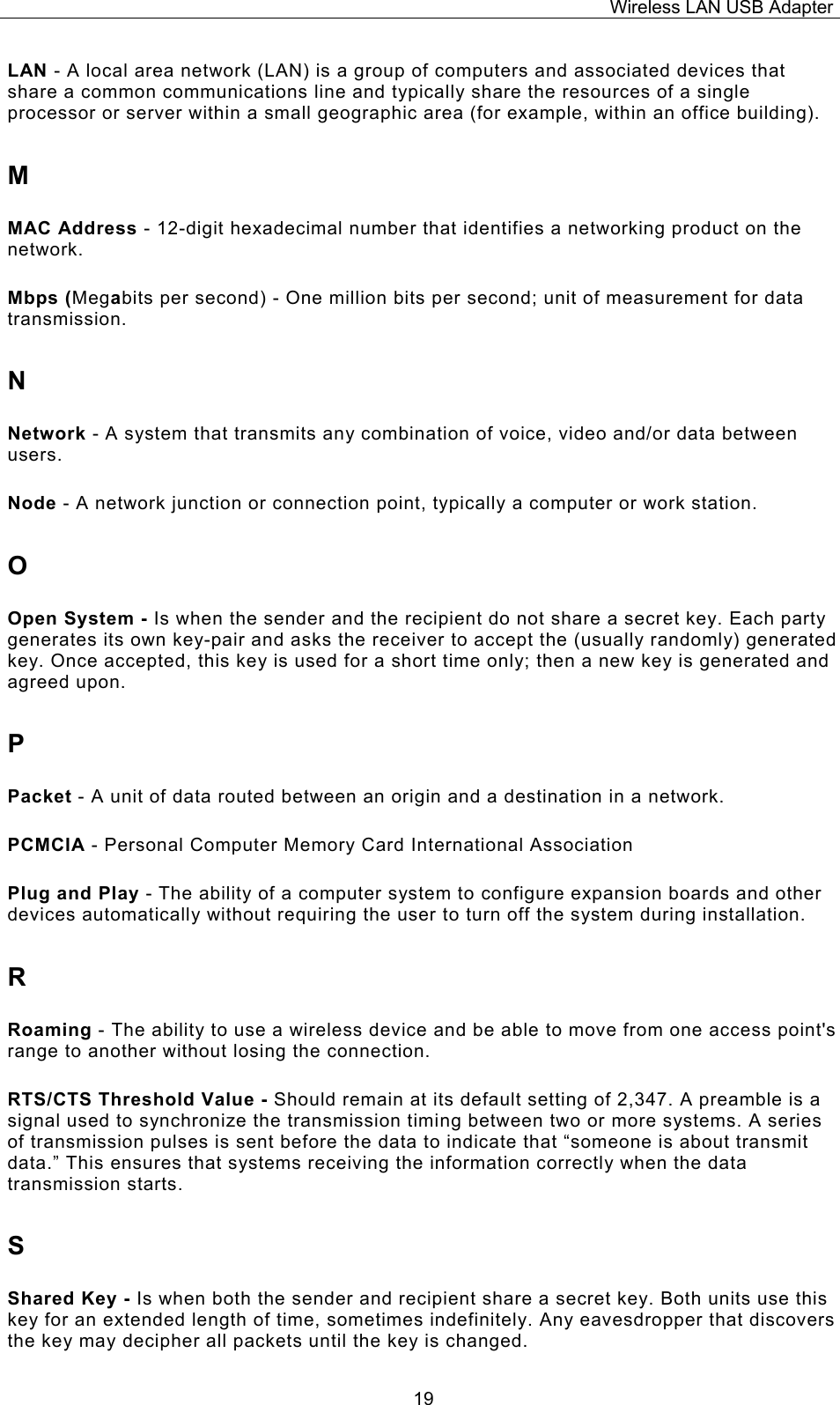 Wireless LAN USB Adapter  19LAN - A local area network (LAN) is a group of computers and associated devices that share a common communications line and typically share the resources of a single processor or server within a small geographic area (for example, within an office building). M MAC Address - 12-digit hexadecimal number that identifies a networking product on the network. Mbps (Megabits per second) - One million bits per second; unit of measurement for data transmission. N Network - A system that transmits any combination of voice, video and/or data between users. Node - A network junction or connection point, typically a computer or work station. O Open System - Is when the sender and the recipient do not share a secret key. Each party generates its own key-pair and asks the receiver to accept the (usually randomly) generated key. Once accepted, this key is used for a short time only; then a new key is generated and agreed upon. P Packet - A unit of data routed between an origin and a destination in a network. PCMCIA - Personal Computer Memory Card International Association Plug and Play - The ability of a computer system to configure expansion boards and other devices automatically without requiring the user to turn off the system during installation. R Roaming - The ability to use a wireless device and be able to move from one access point's range to another without losing the connection. RTS/CTS Threshold Value - Should remain at its default setting of 2,347. A preamble is a signal used to synchronize the transmission timing between two or more systems. A series of transmission pulses is sent before the data to indicate that &ldquo;someone is about transmit data.&rdquo; This ensures that systems receiving the information correctly when the data transmission starts. S Shared Key - Is when both the sender and recipient share a secret key. Both units use this key for an extended length of time, sometimes indefinitely. Any eavesdropper that discovers the key may decipher all packets until the key is changed. 