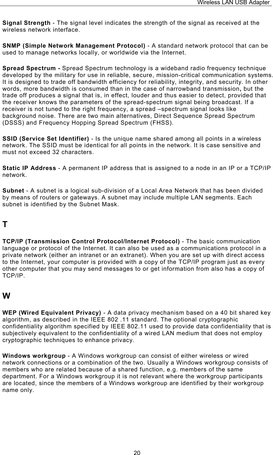 Wireless LAN USB Adapter  20Signal Strength - The signal level indicates the strength of the signal as received at the wireless network interface. SNMP (Simple Network Management Protocol) - A standard network protocol that can be used to manage networks locally, or worldwide via the Internet. Spread Spectrum - Spread Spectrum technology is a wideband radio frequency technique developed by the military for use in reliable, secure, mission-critical communication systems. It is designed to trade off bandwidth efficiency for reliability, integrity, and security. In other words, more bandwidth is consumed than in the case of narrowband transmission, but the trade off produces a signal that is, in effect, louder and thus easier to detect, provided that the receiver knows the parameters of the spread-spectrum signal being broadcast. If a receiver is not tuned to the right frequency, a spread &ndash;spectrum signal looks like background noise. There are two main alternatives, Direct Sequence Spread Spectrum (DSSS) and Frequency Hopping Spread Spectrum (FHSS). SSID (Service Set Identifier) - Is the unique name shared among all points in a wireless network. The SSID must be identical for all points in the network. It is case sensitive and must not exceed 32 characters. Static IP Address - A permanent IP address that is assigned to a node in an IP or a TCP/IP network. Subnet - A subnet is a logical sub-division of a Local Area Network that has been divided by means of routers or gateways. A subnet may include multiple LAN segments. Each subnet is identified by the Subnet Mask. T TCP/IP (Transmission Control Protocol/Internet Protocol) - The basic communication language or protocol of the Internet. It can also be used as a communications protocol in a private network (either an intranet or an extranet). When you are set up with direct access to the Internet, your computer is provided with a copy of the TCP/IP program just as every other computer that you may send messages to or get information from also has a copy of TCP/IP. W WEP (Wired Equivalent Privacy) - A data privacy mechanism based on a 40 bit shared key algorithm, as described in the IEEE 802 .11 standard. The optional cryptographic confidentiality algorithm specified by IEEE 802.11 used to provide data confidentiality that is subjectively equivalent to the confidentiality of a wired LAN medium that does not employ cryptographic techniques to enhance privacy. Windows workgroup - A Windows workgroup can consist of either wireless or wired network connections or a combination of the two. Usually a Windows workgroup consists of members who are related because of a shared function, e.g. members of the same department. For a Windows workgroup it is not relevant where the workgroup participants are located, since the members of a Windows workgroup are identified by their workgroup name only. 