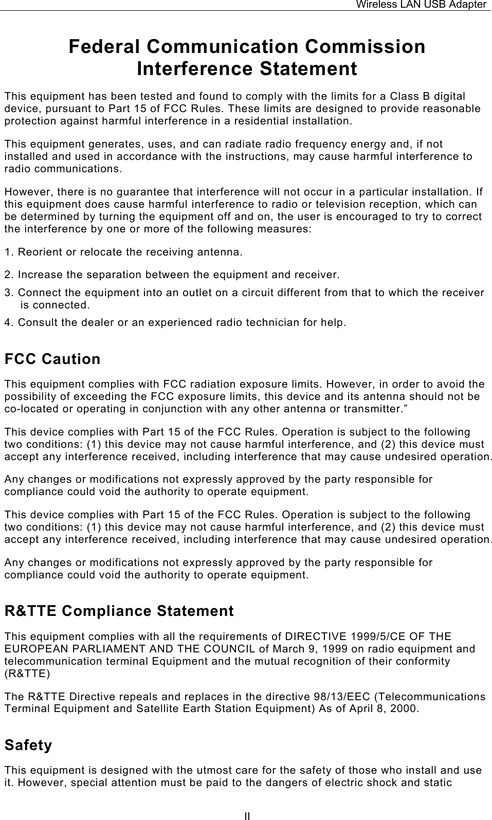 Wireless LAN USB Adapter  IIFederal Communication Commission Interference Statement This equipment has been tested and found to comply with the limits for a Class B digital device, pursuant to Part 15 of FCC Rules. These limits are designed to provide reasonable protection against harmful interference in a residential installation.  This equipment generates, uses, and can radiate radio frequency energy and, if not installed and used in accordance with the instructions, may cause harmful interference to radio communications.  However, there is no guarantee that interference will not occur in a particular installation. If this equipment does cause harmful interference to radio or television reception, which can be determined by turning the equipment off and on, the user is encouraged to try to correct the interference by one or more of the following measures:   1. Reorient or relocate the receiving antenna. 2. Increase the separation between the equipment and receiver. 3. Connect the equipment into an outlet on a circuit different from that to which the receiver is connected. 4. Consult the dealer or an experienced radio technician for help. FCC Caution This equipment complies with FCC radiation exposure limits. However, in order to avoid the possibility of exceeding the FCC exposure limits, this device and its antenna should not be co-located or operating in conjunction with any other antenna or transmitter.&rdquo; This device complies with Part 15 of the FCC Rules. Operation is subject to the following two conditions: (1) this device may not cause harmful interference, and (2) this device must accept any interference received, including interference that may cause undesired operation. Any changes or modifications not expressly approved by the party responsible for compliance could void the authority to operate equipment. This device complies with Part 15 of the FCC Rules. Operation is subject to the following two conditions: (1) this device may not cause harmful interference, and (2) this device must accept any interference received, including interference that may cause undesired operation. Any changes or modifications not expressly approved by the party responsible for compliance could void the authority to operate equipment. R&amp;TTE Compliance Statement This equipment complies with all the requirements of DIRECTIVE 1999/5/CE OF THE EUROPEAN PARLIAMENT AND THE COUNCIL of March 9, 1999 on radio equipment and telecommunication terminal Equipment and the mutual recognition of their conformity (R&amp;TTE) The R&amp;TTE Directive repeals and replaces in the directive 98/13/EEC (Telecommunications Terminal Equipment and Satellite Earth Station Equipment) As of April 8, 2000. Safety This equipment is designed with the utmost care for the safety of those who install and use it. However, special attention must be paid to the dangers of electric shock and static 