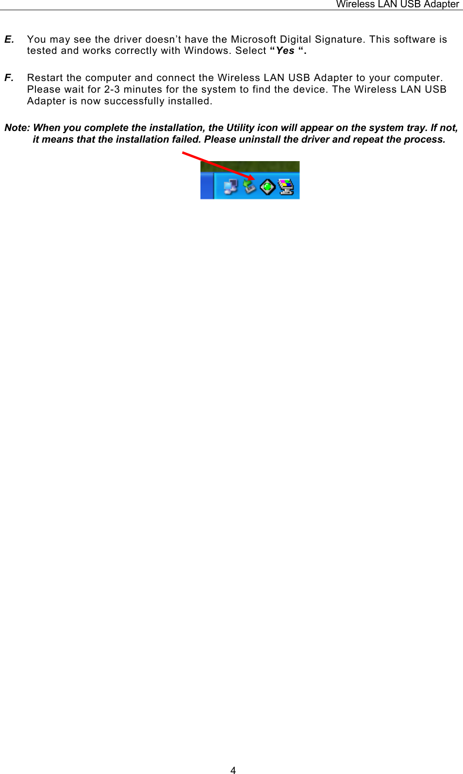 Wireless LAN USB Adapter  4E.  You may see the driver doesn&rsquo;t have the Microsoft Digital Signature. This software is tested and works correctly with Windows. Select &ldquo;Yes &ldquo;. F.  Restart the computer and connect the Wireless LAN USB Adapter to your computer. Please wait for 2-3 minutes for the system to find the device. The Wireless LAN USB Adapter is now successfully installed. Note: When you complete the installation, the Utility icon will appear on the system tray. If not, it means that the installation failed. Please uninstall the driver and repeat the process.                          