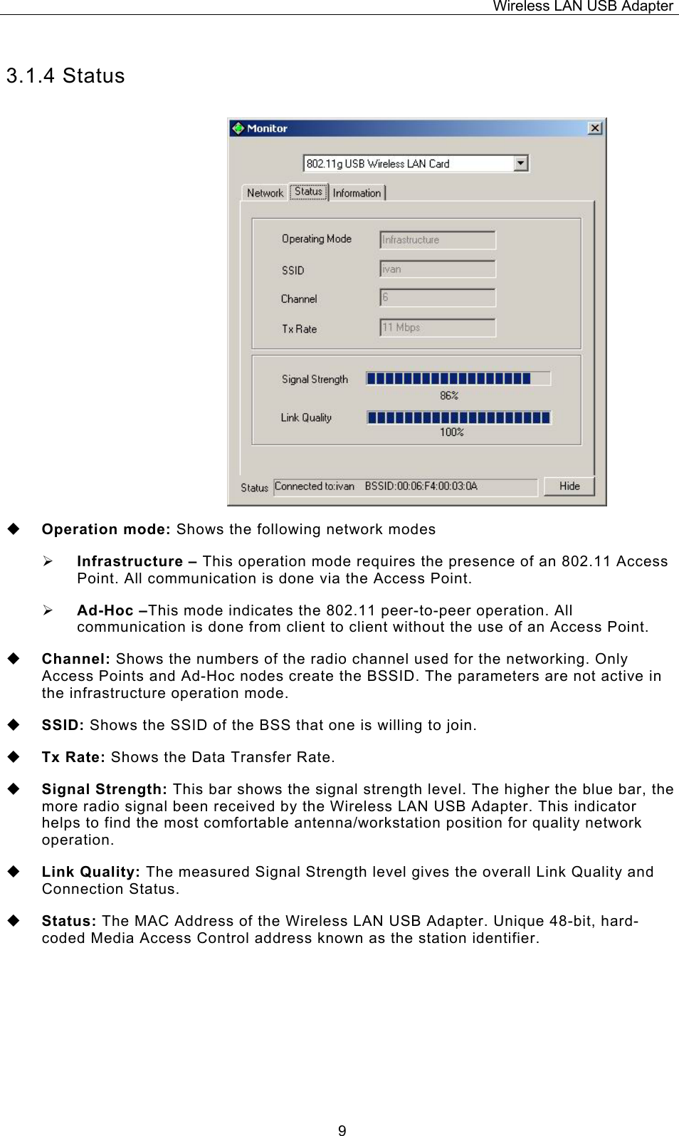 Wireless LAN USB Adapter  93.1.4 Status  Operation mode: Shows the following network modes &frac34; Infrastructure &ndash; This operation mode requires the presence of an 802.11 Access Point. All communication is done via the Access Point. &frac34; Ad-Hoc &ndash;This mode indicates the 802.11 peer-to-peer operation. All communication is done from client to client without the use of an Access Point.    Channel: Shows the numbers of the radio channel used for the networking. Only Access Points and Ad-Hoc nodes create the BSSID. The parameters are not active in the infrastructure operation mode.   SSID: Shows the SSID of the BSS that one is willing to join.  Tx Rate: Shows the Data Transfer Rate.  Signal Strength: This bar shows the signal strength level. The higher the blue bar, the more radio signal been received by the Wireless LAN USB Adapter. This indicator helps to find the most comfortable antenna/workstation position for quality network operation.  Link Quality: The measured Signal Strength level gives the overall Link Quality and Connection Status.  Status: The MAC Address of the Wireless LAN USB Adapter. Unique 48-bit, hard-coded Media Access Control address known as the station identifier.    