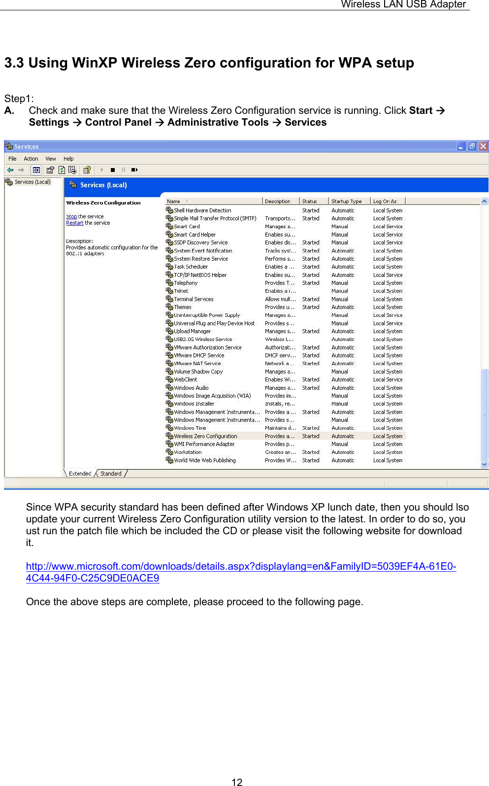 Wireless LAN USB Adapter  123.3 Using WinXP Wireless Zero configuration for WPA setup  Step1: A.  Check and make sure that the Wireless Zero Configuration service is running. Click Start &AElig; Settings &AElig; Control Panel &AElig; Administrative Tools &AElig; Services    Since WPA security standard has been defined after Windows XP lunch date, then you should lso update your current Wireless Zero Configuration utility version to the latest. In order to do so, you ust run the patch file which be included the CD or please visit the following website for download it.  http://www.microsoft.com/downloads/details.aspx?displaylang=en&amp;FamilyID=5039EF4A-61E0-4C44-94F0-C25C9DE0ACE9  Once the above steps are complete, please proceed to the following page.