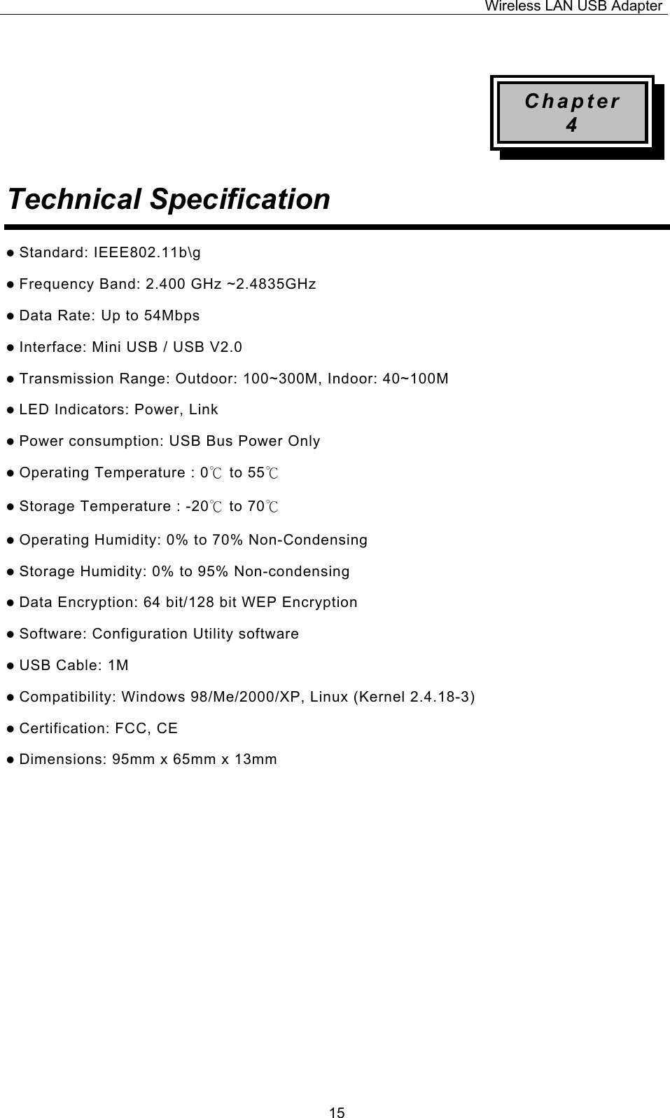 Wireless LAN USB Adapter  15 Chapter 4 Technical Specification  z Standard: IEEE802.11b\g z Frequency Band: 2.400 GHz ~2.4835GHz z Data Rate: Up to 54Mbps z Interface: Mini USB / USB V2.0 z Transmission Range: Outdoor: 100~300M, Indoor: 40~100M z LED Indicators: Power, Link   z Power consumption: USB Bus Power Only z Operating Temperature : 0℃ to 55℃  z Storage Temperature : -20℃ to 70℃  z Operating Humidity: 0% to 70% Non-Condensing z Storage Humidity: 0% to 95% Non-condensing z Data Encryption: 64 bit/128 bit WEP Encryption z Software: Configuration Utility software z USB Cable: 1M z Compatibility: Windows 98/Me/2000/XP, Linux (Kernel 2.4.18-3) z Certification: FCC, CE z Dimensions: 95mm x 65mm x 13mm                   