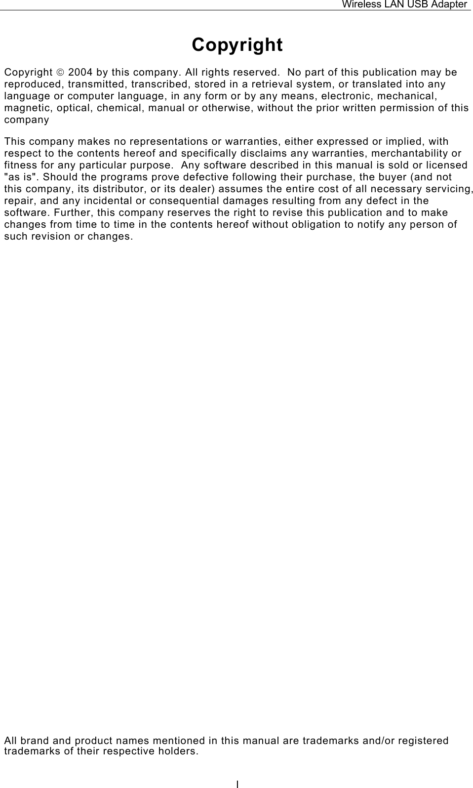 Wireless LAN USB Adapter  ICopyright Copyright  2004 by this company. All rights reserved.  No part of this publication may be reproduced, transmitted, transcribed, stored in a retrieval system, or translated into any language or computer language, in any form or by any means, electronic, mechanical, magnetic, optical, chemical, manual or otherwise, without the prior written permission of this company This company makes no representations or warranties, either expressed or implied, with respect to the contents hereof and specifically disclaims any warranties, merchantability or fitness for any particular purpose.  Any software described in this manual is sold or licensed "as is". Should the programs prove defective following their purchase, the buyer (and not this company, its distributor, or its dealer) assumes the entire cost of all necessary servicing, repair, and any incidental or consequential damages resulting from any defect in the software. Further, this company reserves the right to revise this publication and to make changes from time to time in the contents hereof without obligation to notify any person of such revision or changes. All brand and product names mentioned in this manual are trademarks and/or registered trademarks of their respective holders. 