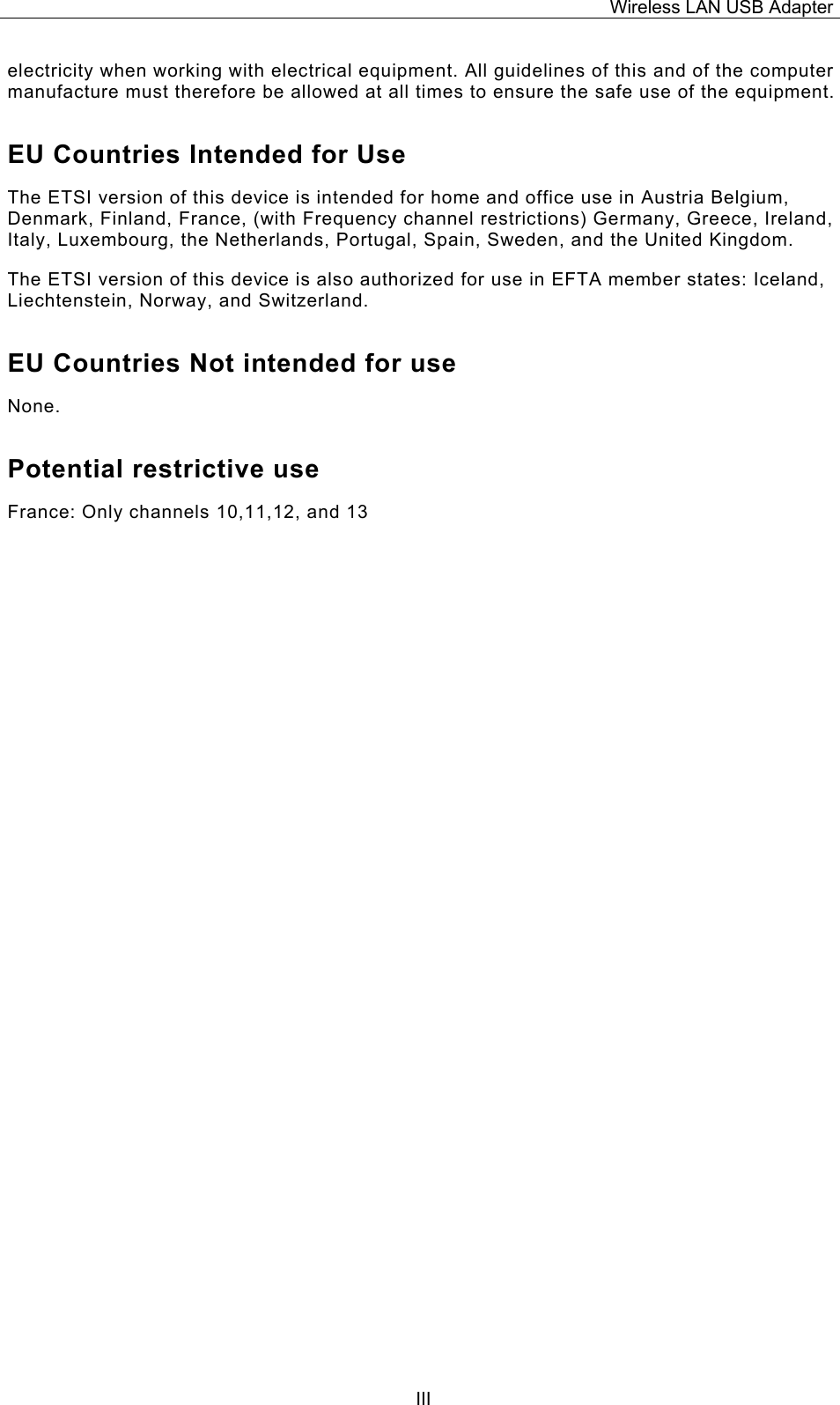 Wireless LAN USB Adapter  IIIelectricity when working with electrical equipment. All guidelines of this and of the computer manufacture must therefore be allowed at all times to ensure the safe use of the equipment. EU Countries Intended for Use  The ETSI version of this device is intended for home and office use in Austria Belgium, Denmark, Finland, France, (with Frequency channel restrictions) Germany, Greece, Ireland, Italy, Luxembourg, the Netherlands, Portugal, Spain, Sweden, and the United Kingdom. The ETSI version of this device is also authorized for use in EFTA member states: Iceland, Liechtenstein, Norway, and Switzerland. EU Countries Not intended for use  None. Potential restrictive use France: Only channels 10,11,12, and 13 