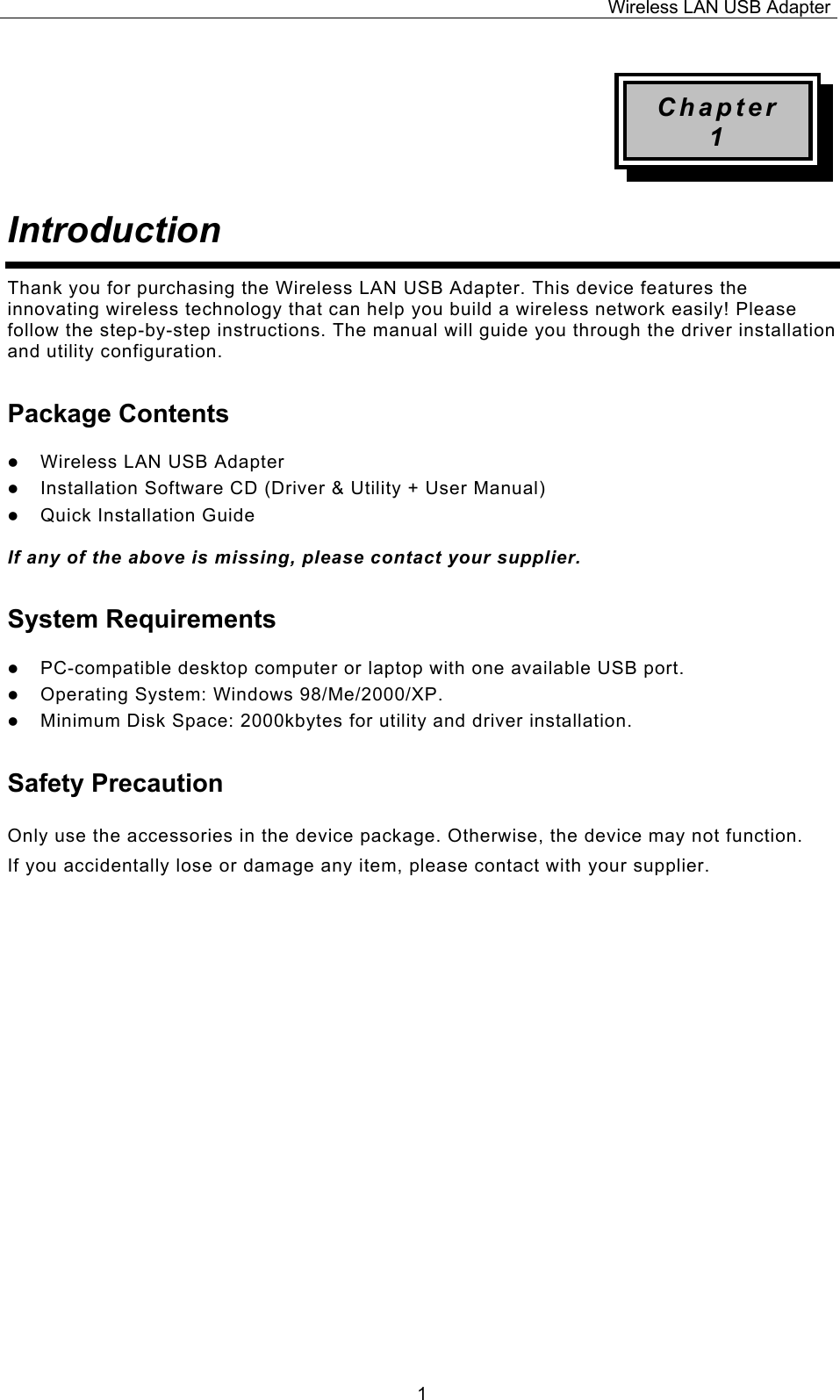 Wireless LAN USB Adapter  1Chapter 1 Introduction  Thank you for purchasing the Wireless LAN USB Adapter. This device features the innovating wireless technology that can help you build a wireless network easily! Please follow the step-by-step instructions. The manual will guide you through the driver installation and utility configuration. Package Contents z Wireless LAN USB Adapter z Installation Software CD (Driver &amp; Utility + User Manual) z Quick Installation Guide  If any of the above is missing, please contact your supplier. System Requirements z PC-compatible desktop computer or laptop with one available USB port. z Operating System: Windows 98/Me/2000/XP.  z Minimum Disk Space: 2000kbytes for utility and driver installation. Safety Precaution Only use the accessories in the device package. Otherwise, the device may not function.  If you accidentally lose or damage any item, please contact with your supplier.                      
