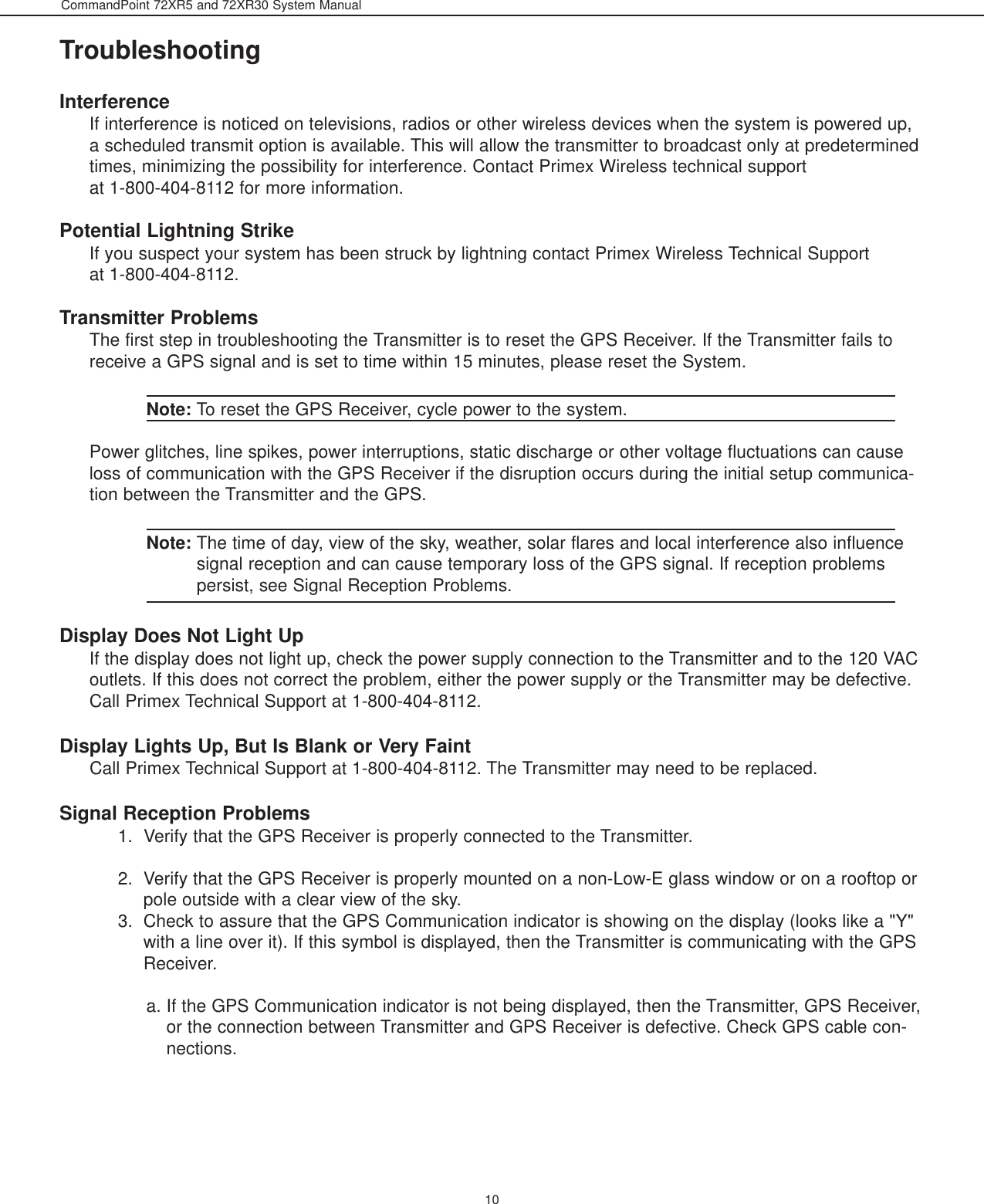 CommandPoint 72XR5 and 72XR30 System Manual10TroubleshootingInterferenceIf interference is noticed on televisions, radios or other wireless devices when the system is powered up,a scheduled transmit option is available. This will allow the transmitter to broadcast only at predeterminedtimes, minimizing the possibility for interference. Contact Primex Wireless technical supportat 1-800-404-8112 for more information.Potential Lightning StrikeIf you suspect your system has been struck by lightning contact Primex Wireless Technical Supportat 1-800-404-8112. Transmitter ProblemsThe first step in troubleshooting the Transmitter is to reset the GPS Receiver. If the Transmitter fails toreceive a GPS signal and is set to time within 15 minutes, please reset the System. Note: To reset the GPS Receiver, cycle power to the system. Power glitches, line spikes, power interruptions, static discharge or other voltage fluctuations can causeloss of communication with the GPS Receiver if the disruption occurs during the initial setup communica-tion between the Transmitter and the GPS. Note: The time of day, view of the sky, weather, solar flares and local interference also influencesignal reception and can cause temporary loss of the GPS signal. If reception problemspersist, see Signal Reception Problems. Display Does Not Light UpIf the display does not light up, check the power supply connection to the Transmitter and to the 120 VACoutlets. If this does not correct the problem, either the power supply or the Transmitter may be defective.Call Primex Technical Support at 1-800-404-8112. Display Lights Up, But Is Blank or Very FaintCall Primex Technical Support at 1-800-404-8112. The Transmitter may need to be replaced.Signal Reception Problems1.  Verify that the GPS Receiver is properly connected to the Transmitter. 2.  Verify that the GPS Receiver is properly mounted on a non-Low-E glass window or on a rooftop orpole outside with a clear view of the sky.3.  Check to assure that the GPS Communication indicator is showing on the display (looks like a &quot;Y&quot;with a line over it). If this symbol is displayed, then the Transmitter is communicating with the GPSReceiver. a. If the GPS Communication indicator is not being displayed, then the Transmitter, GPS Receiver,or the connection between Transmitter and GPS Receiver is defective. Check GPS cable con-nections.