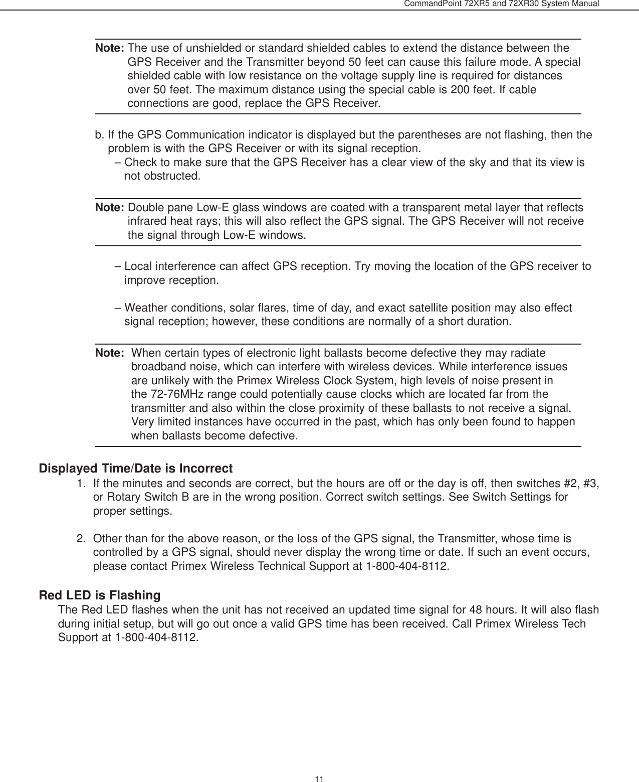 CommandPoint 72XR5 and 72XR30 System Manual11Note: The use of unshielded or standard shielded cables to extend the distance between theGPS Receiver and the Transmitter beyond 50 feet can cause this failure mode. A specialshielded cable with low resistance on the voltage supply line is required for distancesover 50 feet. The maximum distance using the special cable is 200 feet. If cableconnections are good, replace the GPS Receiver.b. If the GPS Communication indicator is displayed but the parentheses are not flashing, then theproblem is with the GPS Receiver or with its signal reception.– Check to make sure that the GPS Receiver has a clear view of the sky and that its view isnot obstructed. Note: Double pane Low-E glass windows are coated with a transparent metal layer that reflectsinfrared heat rays; this will also reflect the GPS signal. The GPS Receiver will not receivethe signal through Low-E windows.– Local interference can affect GPS reception. Try moving the location of the GPS receiver toimprove reception.– Weather conditions, solar flares, time of day, and exact satellite position may also effectsignal reception; however, these conditions are normally of a short duration.Note: When certain types of electronic light ballasts become defective they may radiatebroadband noise, which can interfere with wireless devices. While interference issuesare unlikely with the Primex Wireless Clock System, high levels of noise present inthe 72-76MHz range could potentially cause clocks which are located far from thetransmitter and also within the close proximity of these ballasts to not receive a signal.Very limited instances have occurred in the past, which has only been found to happenwhen ballasts become defective.Displayed Time/Date is Incorrect1.  If the minutes and seconds are correct, but the hours are off or the day is off, then switches #2, #3,or Rotary Switch B are in the wrong position. Correct switch settings. See Switch Settings forproper settings.2.  Other than for the above reason, or the loss of the GPS signal, the Transmitter, whose time iscontrolled by a GPS signal, should never display the wrong time or date. If such an event occurs,please contact Primex Wireless Technical Support at 1-800-404-8112. Red LED is FlashingThe Red LED flashes when the unit has not received an updated time signal for 48 hours. It will also flashduring initial setup, but will go out once a valid GPS time has been received. Call Primex Wireless TechSupport at 1-800-404-8112.