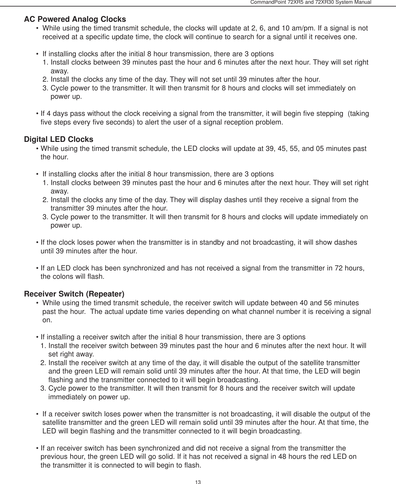 CommandPoint 72XR5 and 72XR30 System Manual13AC Powered Analog Clocks • While using the timed transmit schedule, the clocks will update at 2, 6, and 10 am/pm. If a signal is notreceived at a specific update time, the clock will continue to search for a signal until it receives one. • If installing clocks after the initial 8 hour transmission, there are 3 options 1. Install clocks between 39 minutes past the hour and 6 minutes after the next hour. They will set rightaway. 2. Install the clocks any time of the day. They will not set until 39 minutes after the hour. 3. Cycle power to the transmitter. It will then transmit for 8 hours and clocks will set immediately onpower up.  • If 4 days pass without the clock receiving a signal from the transmitter, it will begin five stepping  (takingfive steps every five seconds) to alert the user of a signal reception problem. Digital LED Clocks • While using the timed transmit schedule, the LED clocks will update at 39, 45, 55, and 05 minutes pastthe hour. • If installing clocks after the initial 8 hour transmission, there are 3 options 1. Install clocks between 39 minutes past the hour and 6 minutes after the next hour. They will set rightaway. 2. Install the clocks any time of the day. They will display dashes until they receive a signal from thetransmitter 39 minutes after the hour. 3. Cycle power to the transmitter. It will then transmit for 8 hours and clocks will update immediately onpower up. • If the clock loses power when the transmitter is in standby and not broadcasting, it will show dashesuntil 39 minutes after the hour. • If an LED clock has been synchronized and has not received a signal from the transmitter in 72 hours,the colons will flash. Receiver Switch (Repeater)• While using the timed transmit schedule, the receiver switch will update between 40 and 56 minutespast the hour.  The actual update time varies depending on what channel number it is receiving a signalon.   • If installing a receiver switch after the initial 8 hour transmission, there are 3 options 1. Install the receiver switch between 39 minutes past the hour and 6 minutes after the next hour. It willset right away. 2. Install the receiver switch at any time of the day, it will disable the output of the satellite transmitterand the green LED will remain solid until 39 minutes after the hour. At that time, the LED will beginflashing and the transmitter connected to it will begin broadcasting. 3. Cycle power to the transmitter. It will then transmit for 8 hours and the receiver switch will updateimmediately on power up. • If a receiver switch loses power when the transmitter is not broadcasting, it will disable the output of thesatellite transmitter and the green LED will remain solid until 39 minutes after the hour. At that time, theLED will begin flashing and the transmitter connected to it will begin broadcasting. • If an receiver switch has been synchronized and did not receive a signal from the transmitter theprevious hour, the green LED will go solid. If it has not received a signal in 48 hours the red LED onthe transmitter it is connected to will begin to flash.