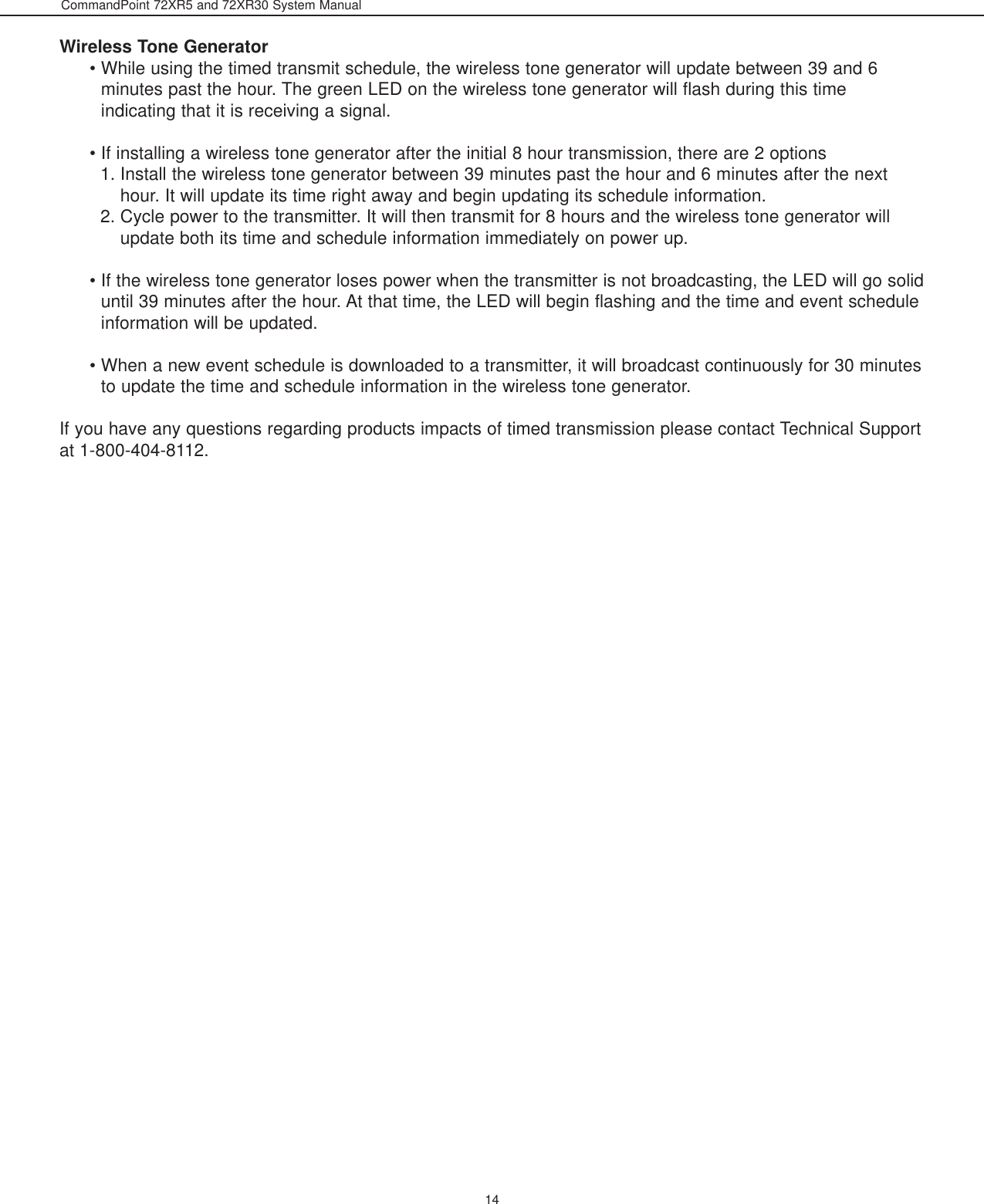 CommandPoint 72XR5 and 72XR30 System Manual14Wireless Tone Generator• While using the timed transmit schedule, the wireless tone generator will update between 39 and 6minutes past the hour. The green LED on the wireless tone generator will flash during this timeindicating that it is receiving a signal. • If installing a wireless tone generator after the initial 8 hour transmission, there are 2 options 1. Install the wireless tone generator between 39 minutes past the hour and 6 minutes after the nexthour. It will update its time right away and begin updating its schedule information. 2. Cycle power to the transmitter. It will then transmit for 8 hours and the wireless tone generator willupdate both its time and schedule information immediately on power up. • If the wireless tone generator loses power when the transmitter is not broadcasting, the LED will go soliduntil 39 minutes after the hour. At that time, the LED will begin flashing and the time and event scheduleinformation will be updated. • When a new event schedule is downloaded to a transmitter, it will broadcast continuously for 30 minutesto update the time and schedule information in the wireless tone generator.If you have any questions regarding products impacts of timed transmission please contact Technical Supportat 1-800-404-8112.
