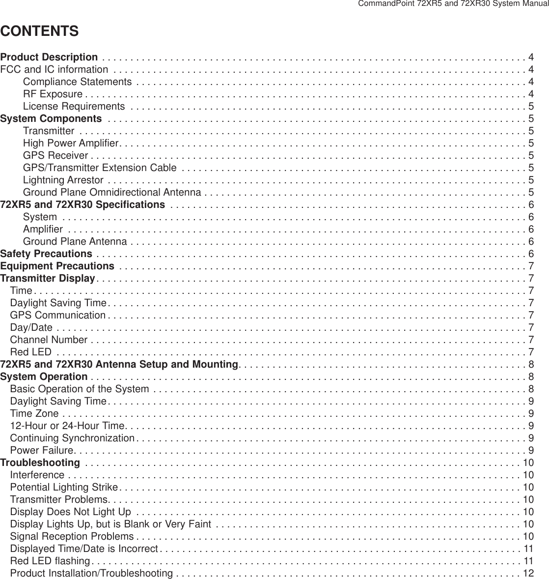 CommandPoint 72XR5 and 72XR30 System ManualCONTENTSProduct Description . . . . . . . . . . . . . . . . . . . . . . . . . . . . . . . . . . . . . . . . . . . . . . . . . . . . . . . . . . . . . . . . . . . . . . . . . . . 4FCC and IC information . . . . . . . . . . . . . . . . . . . . . . . . . . . . . . . . . . . . . . . . . . . . . . . . . . . . . . . . . . . . . . . . . . . . . . . . . 4Compliance Statements . . . . . . . . . . . . . . . . . . . . . . . . . . . . . . . . . . . . . . . . . . . . . . . . . . . . . . . . . . . . . . . . . . . . . 4RF Exposure . . . . . . . . . . . . . . . . . . . . . . . . . . . . . . . . . . . . . . . . . . . . . . . . . . . . . . . . . . . . . . . . . . . . . . . . . . . . . . 4License Requirements . . . . . . . . . . . . . . . . . . . . . . . . . . . . . . . . . . . . . . . . . . . . . . . . . . . . . . . . . . . . . . . . . . . . . . 5System Components . . . . . . . . . . . . . . . . . . . . . . . . . . . . . . . . . . . . . . . . . . . . . . . . . . . . . . . . . . . . . . . . . . . . . . . . . . 5Transmitter . . . . . . . . . . . . . . . . . . . . . . . . . . . . . . . . . . . . . . . . . . . . . . . . . . . . . . . . . . . . . . . . . . . . . . . . . . . . . . . 5High Power Amplifier. . . . . . . . . . . . . . . . . . . . . . . . . . . . . . . . . . . . . . . . . . . . . . . . . . . . . . . . . . . . . . . . . . . . . . . . 5GPS Receiver . . . . . . . . . . . . . . . . . . . . . . . . . . . . . . . . . . . . . . . . . . . . . . . . . . . . . . . . . . . . . . . . . . . . . . . . . . . . . 5GPS/Transmitter Extension Cable . . . . . . . . . . . . . . . . . . . . . . . . . . . . . . . . . . . . . . . . . . . . . . . . . . . . . . . . . . . . . 5Lightning Arrestor . . . . . . . . . . . . . . . . . . . . . . . . . . . . . . . . . . . . . . . . . . . . . . . . . . . . . . . . . . . . . . . . . . . . . . . . . . 5Ground Plane Omnidirectional Antenna . . . . . . . . . . . . . . . . . . . . . . . . . . . . . . . . . . . . . . . . . . . . . . . . . . . . . . . . . 572XR5 and 72XR30 Specifications . . . . . . . . . . . . . . . . . . . . . . . . . . . . . . . . . . . . . . . . . . . . . . . . . . . . . . . . . . . . . . . 6System . . . . . . . . . . . . . . . . . . . . . . . . . . . . . . . . . . . . . . . . . . . . . . . . . . . . . . . . . . . . . . . . . . . . . . . . . . . . . . . . . . 6Amplifier . . . . . . . . . . . . . . . . . . . . . . . . . . . . . . . . . . . . . . . . . . . . . . . . . . . . . . . . . . . . . . . . . . . . . . . . . . . . . . . . . 6Ground Plane Antenna . . . . . . . . . . . . . . . . . . . . . . . . . . . . . . . . . . . . . . . . . . . . . . . . . . . . . . . . . . . . . . . . . . . . . . 6Safety Precautions . . . . . . . . . . . . . . . . . . . . . . . . . . . . . . . . . . . . . . . . . . . . . . . . . . . . . . . . . . . . . . . . . . . . . . . . . . . . 6Equipment Precautions . . . . . . . . . . . . . . . . . . . . . . . . . . . . . . . . . . . . . . . . . . . . . . . . . . . . . . . . . . . . . . . . . . . . . . . . 7Transmitter Display. . . . . . . . . . . . . . . . . . . . . . . . . . . . . . . . . . . . . . . . . . . . . . . . . . . . . . . . . . . . . . . . . . . . . . . . . . . . 7Time. . . . . . . . . . . . . . . . . . . . . . . . . . . . . . . . . . . . . . . . . . . . . . . . . . . . . . . . . . . . . . . . . . . . . . . . . . . . . . . . . . . . . . . 7Daylight Saving Time. . . . . . . . . . . . . . . . . . . . . . . . . . . . . . . . . . . . . . . . . . . . . . . . . . . . . . . . . . . . . . . . . . . . . . . . . . 7GPS Communication . . . . . . . . . . . . . . . . . . . . . . . . . . . . . . . . . . . . . . . . . . . . . . . . . . . . . . . . . . . . . . . . . . . . . . . . . . 7Day/Date . . . . . . . . . . . . . . . . . . . . . . . . . . . . . . . . . . . . . . . . . . . . . . . . . . . . . . . . . . . . . . . . . . . . . . . . . . . . . . . . . . . 7Channel Number . . . . . . . . . . . . . . . . . . . . . . . . . . . . . . . . . . . . . . . . . . . . . . . . . . . . . . . . . . . . . . . . . . . . . . . . . . . . . 7Red LED . . . . . . . . . . . . . . . . . . . . . . . . . . . . . . . . . . . . . . . . . . . . . . . . . . . . . . . . . . . . . . . . . . . . . . . . . . . . . . . . . . . 772XR5 and 72XR30 Antenna Setup and Mounting. . . . . . . . . . . . . . . . . . . . . . . . . . . . . . . . . . . . . . . . . . . . . . . . . . . 8System Operation . . . . . . . . . . . . . . . . . . . . . . . . . . . . . . . . . . . . . . . . . . . . . . . . . . . . . . . . . . . . . . . . . . . . . . . . . . . . . 8Basic Operation of the System . . . . . . . . . . . . . . . . . . . . . . . . . . . . . . . . . . . . . . . . . . . . . . . . . . . . . . . . . . . . . . . . . . 8Daylight Saving Time. . . . . . . . . . . . . . . . . . . . . . . . . . . . . . . . . . . . . . . . . . . . . . . . . . . . . . . . . . . . . . . . . . . . . . . . . . 9Time Zone . . . . . . . . . . . . . . . . . . . . . . . . . . . . . . . . . . . . . . . . . . . . . . . . . . . . . . . . . . . . . . . . . . . . . . . . . . . . . . . . . . 912-Hour or 24-Hour Time. . . . . . . . . . . . . . . . . . . . . . . . . . . . . . . . . . . . . . . . . . . . . . . . . . . . . . . . . . . . . . . . . . . . . . . 9Continuing Synchronization. . . . . . . . . . . . . . . . . . . . . . . . . . . . . . . . . . . . . . . . . . . . . . . . . . . . . . . . . . . . . . . . . . . . . 9Power Failure. . . . . . . . . . . . . . . . . . . . . . . . . . . . . . . . . . . . . . . . . . . . . . . . . . . . . . . . . . . . . . . . . . . . . . . . . . . . . . . . 9Troubleshooting . . . . . . . . . . . . . . . . . . . . . . . . . . . . . . . . . . . . . . . . . . . . . . . . . . . . . . . . . . . . . . . . . . . . . . . . . . . . . 10Interference . . . . . . . . . . . . . . . . . . . . . . . . . . . . . . . . . . . . . . . . . . . . . . . . . . . . . . . . . . . . . . . . . . . . . . . . . . . . . . . . 10Potential Lighting Strike. . . . . . . . . . . . . . . . . . . . . . . . . . . . . . . . . . . . . . . . . . . . . . . . . . . . . . . . . . . . . . . . . . . . . . . 10Transmitter Problems. . . . . . . . . . . . . . . . . . . . . . . . . . . . . . . . . . . . . . . . . . . . . . . . . . . . . . . . . . . . . . . . . . . . . . . . . 10Display Does Not Light Up . . . . . . . . . . . . . . . . . . . . . . . . . . . . . . . . . . . . . . . . . . . . . . . . . . . . . . . . . . . . . . . . . . . . 10Display Lights Up, but is Blank or Very Faint . . . . . . . . . . . . . . . . . . . . . . . . . . . . . . . . . . . . . . . . . . . . . . . . . . . . . . 10Signal Reception Problems . . . . . . . . . . . . . . . . . . . . . . . . . . . . . . . . . . . . . . . . . . . . . . . . . . . . . . . . . . . . . . . . . . . . 10Displayed Time/Date is Incorrect. . . . . . . . . . . . . . . . . . . . . . . . . . . . . . . . . . . . . . . . . . . . . . . . . . . . . . . . . . . . . . . . 11Red LED flashing. . . . . . . . . . . . . . . . . . . . . . . . . . . . . . . . . . . . . . . . . . . . . . . . . . . . . . . . . . . . . . . . . . . . . . . . . . . . 11Product Installation/Troubleshooting . . . . . . . . . . . . . . . . . . . . . . . . . . . . . . . . . . . . . . . . . . . . . . . . . . . . . . . . . . . . . 12