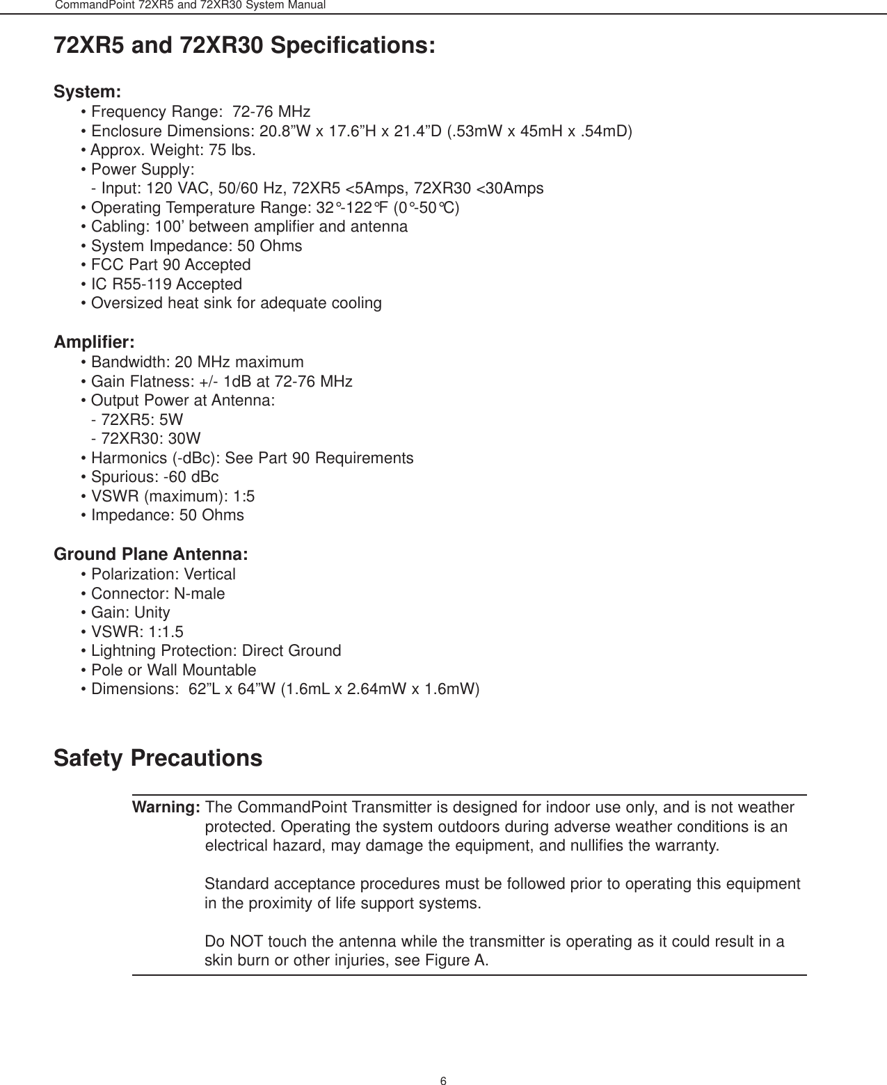 CommandPoint 72XR5 and 72XR30 System Manual672XR5 and 72XR30 Specifications:System:• Frequency Range:  72-76 MHz• Enclosure Dimensions: 20.8”W x 17.6”H x 21.4”D (.53mW x 45mH x .54mD) • Approx. Weight: 75 lbs.• Power Supply:                                                                                                                                   - Input: 120 VAC, 50/60 Hz, 72XR5 &lt;5Amps, 72XR30 &lt;30Amps• Operating Temperature Range: 32°-122°F (0°-50°C)• Cabling: 100’ between amplifier and antenna• System Impedance: 50 Ohms• FCC Part 90 Accepted                                                                                                    • IC R55-119 Accepted• Oversized heat sink for adequate coolingAmplifier:• Bandwidth: 20 MHz maximum• Gain Flatness: +/- 1dB at 72-76 MHz• Output Power at Antenna: - 72XR5: 5W- 72XR30: 30W• Harmonics (-dBc): See Part 90 Requirements• Spurious: -60 dBc• VSWR (maximum): 1:5 • Impedance: 50 OhmsGround Plane Antenna:• Polarization: Vertical• Connector: N-male• Gain: Unity • VSWR: 1:1.5• Lightning Protection: Direct Ground• Pole or Wall Mountable• Dimensions:  62”L x 64”W (1.6mL x 2.64mW x 1.6mW)Safety PrecautionsWarning: The CommandPoint Transmitter is designed for indoor use only, and is not weatherprotected. Operating the system outdoors during adverse weather conditions is anelectrical hazard, may damage the equipment, and nullifies the warranty.Standard acceptance procedures must be followed prior to operating this equipmentin the proximity of life support systems.Do NOT touch the antenna while the transmitter is operating as it could result in askin burn or other injuries, see Figure A. 