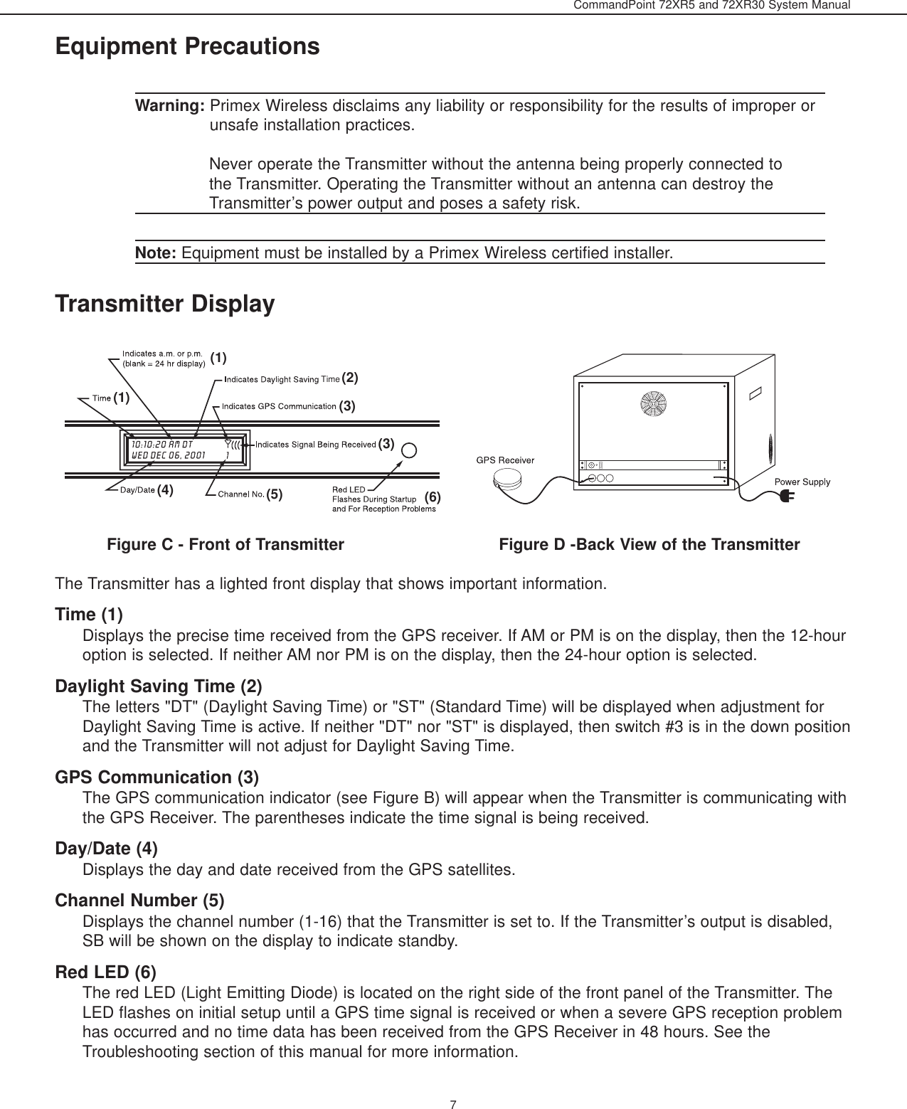 CommandPoint 72XR5 and 72XR30 System Manual7Equipment PrecautionsWarning: Primex Wireless disclaims any liability or responsibility for the results of improper orunsafe installation practices.Never operate the Transmitter without the antenna being properly connected tothe Transmitter. Operating the Transmitter without an antenna can destroy theTransmitter’s power output and poses a safety risk.Note: Equipment must be installed by a Primex Wireless certified installer.Transmitter DisplayFigure C - Front of Transmitter                               Figure D -Back View of the TransmitterThe Transmitter has a lighted front display that shows important information.Time (1)Displays the precise time received from the GPS receiver. If AM or PM is on the display, then the 12-houroption is selected. If neither AM nor PM is on the display, then the 24-hour option is selected.Daylight Saving Time (2)The letters &quot;DT&quot; (Daylight Saving Time) or &quot;ST&quot; (Standard Time) will be displayed when adjustment forDaylight Saving Time is active. If neither &quot;DT&quot; nor &quot;ST&quot; is displayed, then switch #3 is in the down positionand the Transmitter will not adjust for Daylight Saving Time.GPS Communication (3)The GPS communication indicator (see Figure B) will appear when the Transmitter is communicating withthe GPS Receiver. The parentheses indicate the time signal is being received.Day/Date (4)Displays the day and date received from the GPS satellites.Channel Number (5)Displays the channel number (1-16) that the Transmitter is set to. If the Transmitter’s output is disabled,SB will be shown on the display to indicate standby. Red LED (6)The red LED (Light Emitting Diode) is located on the right side of the front panel of the Transmitter. TheLED flashes on initial setup until a GPS time signal is received or when a severe GPS reception problemhas occurred and no time data has been received from the GPS Receiver in 48 hours. See theTroubleshooting section of this manual for more information.Time(1)(1)(2)(3)(3)(4) (5) (6)