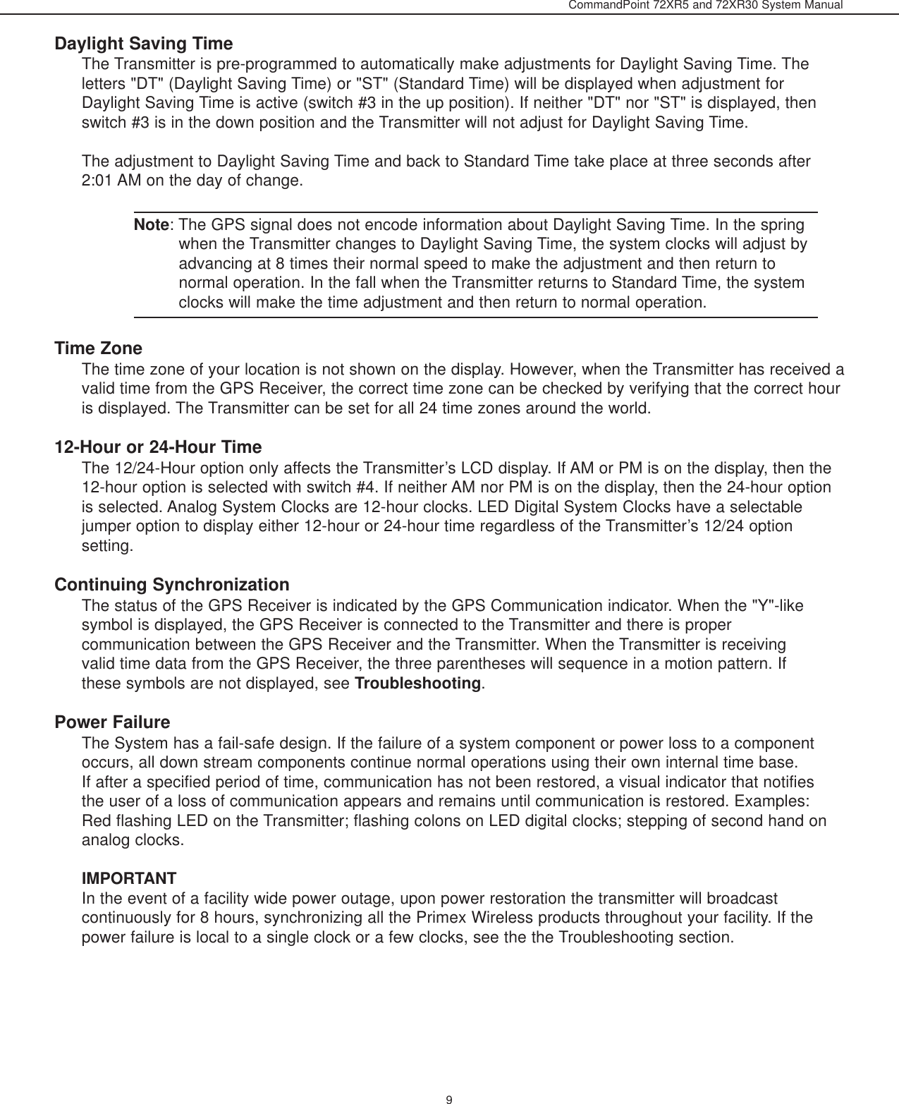 CommandPoint 72XR5 and 72XR30 System ManualDaylight Saving TimeThe Transmitter is pre-programmed to automatically make adjustments for Daylight Saving Time. Theletters &quot;DT&quot; (Daylight Saving Time) or &quot;ST&quot; (Standard Time) will be displayed when adjustment forDaylight Saving Time is active (switch #3 in the up position). If neither &quot;DT&quot; nor &quot;ST&quot; is displayed, thenswitch #3 is in the down position and the Transmitter will not adjust for Daylight Saving Time.The adjustment to Daylight Saving Time and back to Standard Time take place at three seconds after2:01 AM on the day of change. Note: The GPS signal does not encode information about Daylight Saving Time. In the springwhen the Transmitter changes to Daylight Saving Time, the system clocks will adjust byadvancing at 8 times their normal speed to make the adjustment and then return tonormal operation. In the fall when the Transmitter returns to Standard Time, the systemclocks will make the time adjustment and then return to normal operation. Time ZoneThe time zone of your location is not shown on the display. However, when the Transmitter has received avalid time from the GPS Receiver, the correct time zone can be checked by verifying that the correct houris displayed. The Transmitter can be set for all 24 time zones around the world. 12-Hour or 24-Hour TimeThe 12/24-Hour option only affects the Transmitter’s LCD display. If AM or PM is on the display, then the12-hour option is selected with switch #4. If neither AM nor PM is on the display, then the 24-hour optionis selected. Analog System Clocks are 12-hour clocks. LED Digital System Clocks have a selectablejumper option to display either 12-hour or 24-hour time regardless of the Transmitter’s 12/24 optionsetting.Continuing SynchronizationThe status of the GPS Receiver is indicated by the GPS Communication indicator. When the &quot;Y&quot;-likesymbol is displayed, the GPS Receiver is connected to the Transmitter and there is propercommunication between the GPS Receiver and the Transmitter. When the Transmitter is receivingvalid time data from the GPS Receiver, the three parentheses will sequence in a motion pattern. Ifthese symbols are not displayed, see Troubleshooting.Power FailureThe System has a fail-safe design. If the failure of a system component or power loss to a componentoccurs, all down stream components continue normal operations using their own internal time base.If after a specified period of time, communication has not been restored, a visual indicator that notifiesthe user of a loss of communication appears and remains until communication is restored. Examples:Red flashing LED on the Transmitter; flashing colons on LED digital clocks; stepping of second hand onanalog clocks.IMPORTANTIn the event of a facility wide power outage, upon power restoration the transmitter will broadcastcontinuously for 8 hours, synchronizing all the Primex Wireless products throughout your facility. If thepower failure is local to a single clock or a few clocks, see the the Troubleshooting section.9