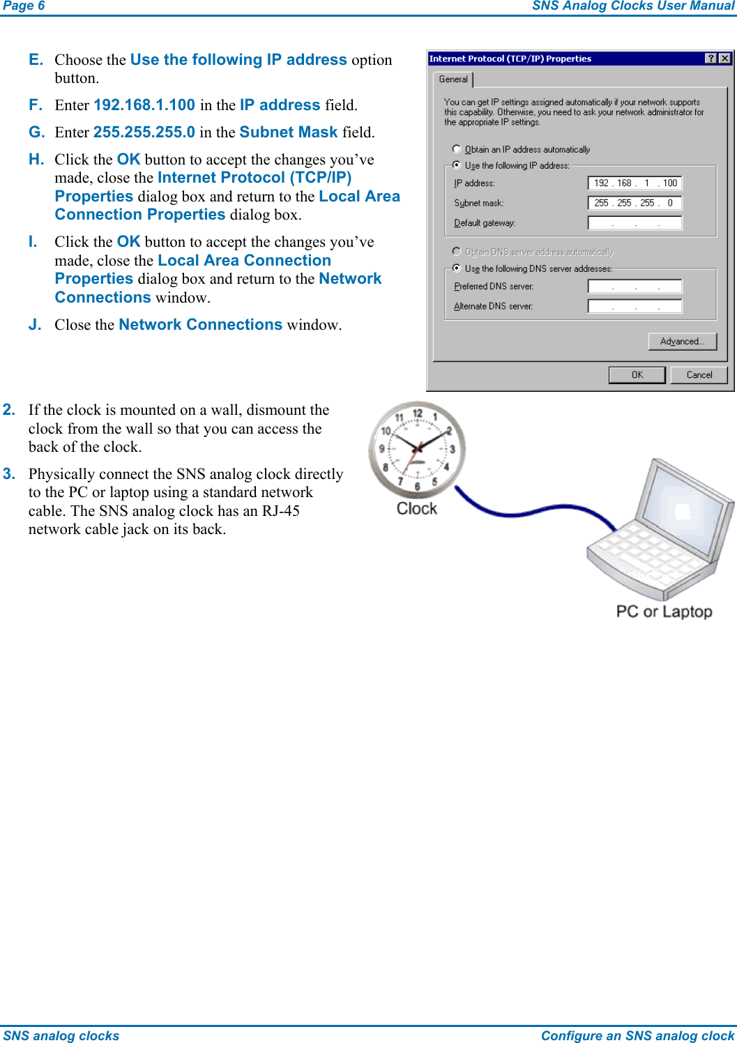 Page 6  SNS Analog Clocks User Manual SNS analog clocks  Configure an SNS analog clock E.  Choose the Use the following IP address option button. F.  Enter 192.168.1.100 in the IP address field. G.  Enter 255.255.255.0 in the Subnet Mask field. H.  Click the OK button to accept the changes you’ve made, close the Internet Protocol (TCP/IP) Properties dialog box and return to the Local Area Connection Properties dialog box. I.  Click the OK button to accept the changes you’ve made, close the Local Area Connection Properties dialog box and return to the Network Connections window. J.  Close the Network Connections window.  2.  If the clock is mounted on a wall, dismount the clock from the wall so that you can access the back of the clock. 3.  Physically connect the SNS analog clock directly to the PC or laptop using a standard network cable. The SNS analog clock has an RJ-45 network cable jack on its back.  