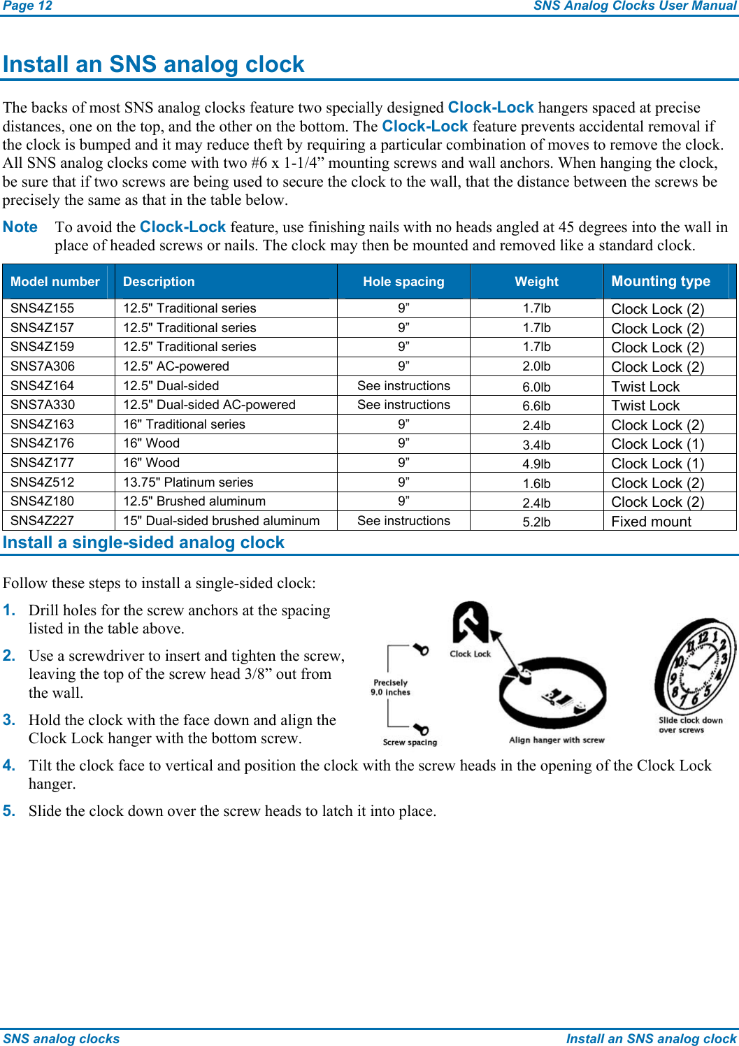 Page 12  SNS Analog Clocks User Manual SNS analog clocks  Install an SNS analog clock Install an SNS analog clock The backs of most SNS analog clocks feature two specially designed Clock-Lock hangers spaced at precise distances, one on the top, and the other on the bottom. The Clock-Lock feature prevents accidental removal if the clock is bumped and it may reduce theft by requiring a particular combination of moves to remove the clock. All SNS analog clocks come with two #6 x 1-1/4” mounting screws and wall anchors. When hanging the clock, be sure that if two screws are being used to secure the clock to the wall, that the distance between the screws be precisely the same as that in the table below.  Note  To avoid the Clock-Lock feature, use finishing nails with no heads angled at 45 degrees into the wall in place of headed screws or nails. The clock may then be mounted and removed like a standard clock. Model number  Description  Hole spacing  Weight  Mounting type SNS4Z155  12.5&quot; Traditional series  9”  1.7lb  Clock Lock (2) SNS4Z157  12.5&quot; Traditional series  9”  1.7lb  Clock Lock (2) SNS4Z159  12.5&quot; Traditional series  9”  1.7lb  Clock Lock (2) SNS7A306 12.5&quot; AC-powered  9”  2.0lb  Clock Lock (2) SNS4Z164  12.5&quot; Dual-sided  See instructions  6.0lb  Twist Lock SNS7A330  12.5&quot; Dual-sided AC-powered  See instructions  6.6lb  Twist Lock SNS4Z163 16&quot; Traditional series  9”  2.4lb  Clock Lock (2) SNS4Z176 16&quot; Wood  9”  3.4lb  Clock Lock (1) SNS4Z177 16&quot; Wood  9”  4.9lb  Clock Lock (1) SNS4Z512  13.75&quot; Platinum series  9”  1.6lb  Clock Lock (2) SNS4Z180  12.5&quot; Brushed aluminum  9”  2.4lb  Clock Lock (2) SNS4Z227  15&quot; Dual-sided brushed aluminum  See instructions  5.2lb  Fixed mount  Install a single-sided analog clock Follow these steps to install a single-sided clock: 1.  Drill holes for the screw anchors at the spacing listed in the table above. 2.  Use a screwdriver to insert and tighten the screw, leaving the top of the screw head 3/8” out from the wall. 3.  Hold the clock with the face down and align the Clock Lock hanger with the bottom screw.   4.  Tilt the clock face to vertical and position the clock with the screw heads in the opening of the Clock Lock hanger. 5.  Slide the clock down over the screw heads to latch it into place. 