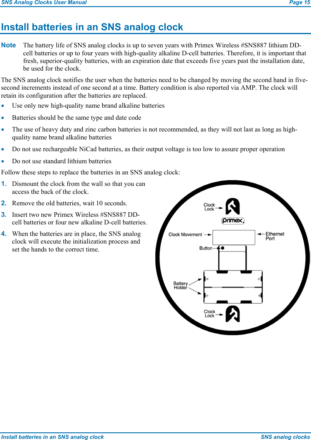 SNS Analog Clocks User Manual  Page 15 Install batteries in an SNS analog clock  SNS analog clocks Install batteries in an SNS analog clock Note  The battery life of SNS analog clocks is up to seven years with Primex Wireless #SNS887 lithium DD-cell batteries or up to four years with high-quality alkaline D-cell batteries. Therefore, it is important that fresh, superior-quality batteries, with an expiration date that exceeds five years past the installation date, be used for the clock. The SNS analog clock notifies the user when the batteries need to be changed by moving the second hand in five-second increments instead of one second at a time. Battery condition is also reported via AMP. The clock will retain its configuration after the batteries are replaced. • Use only new high-quality name brand alkaline batteries • Batteries should be the same type and date code • The use of heavy duty and zinc carbon batteries is not recommended, as they will not last as long as high-quality name brand alkaline batteries • Do not use rechargeable NiCad batteries, as their output voltage is too low to assure proper operation • Do not use standard lithium batteries Follow these steps to replace the batteries in an SNS analog clock: 1.  Dismount the clock from the wall so that you can access the back of the clock. 2.  Remove the old batteries, wait 10 seconds. 3.  Insert two new Primex Wireless #SNS887 DD-cell batteries or four new alkaline D-cell batteries. 4.  When the batteries are in place, the SNS analog clock will execute the initialization process and set the hands to the correct time.  