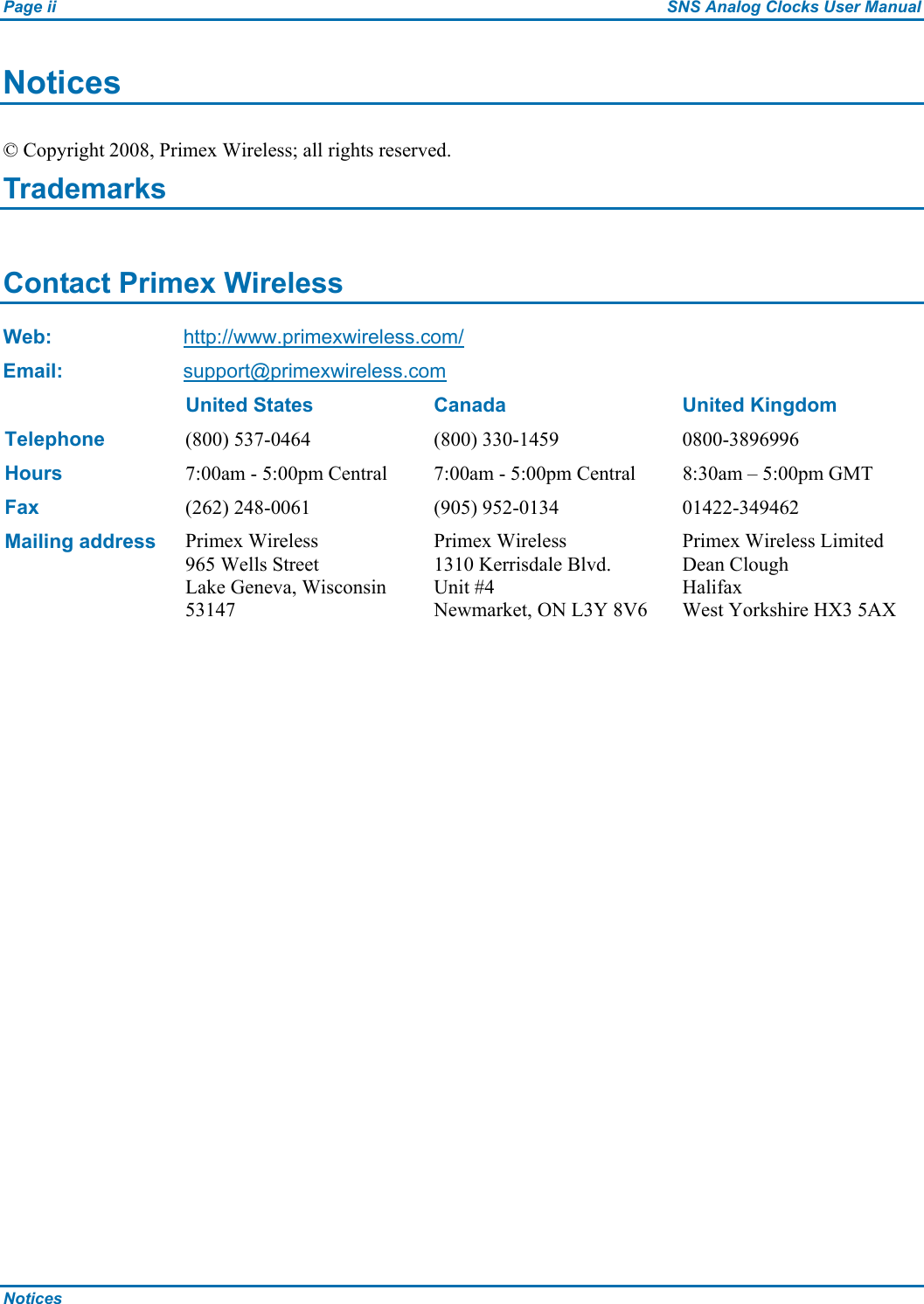 Page ii  SNS Analog Clocks User Manual Notices   Notices © Copyright 2008, Primex Wireless; all rights reserved. Trademarks  Contact Primex Wireless Web: http://www.primexwireless.com/ Email:  support@primexwireless.com   United States  Canada  United Kingdom Telephone (800) 537-0464  (800) 330-1459  0800-3896996 Hours 7:00am - 5:00pm Central  7:00am - 5:00pm Central  8:30am – 5:00pm GMT Fax (262) 248-0061  (905) 952-0134  01422-349462 Mailing address Primex Wireless 965 Wells Street Lake Geneva, Wisconsin 53147 Primex Wireless 1310 Kerrisdale Blvd.  Unit #4 Newmarket, ON L3Y 8V6 Primex Wireless Limited Dean Clough Halifax West Yorkshire HX3 5AX  