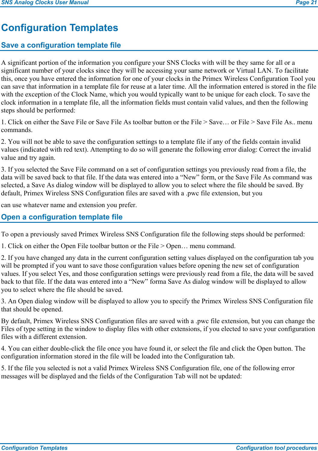 SNS Analog Clocks User Manual  Page 21 Configuration Templates  Configuration tool procedures Configuration Templates Save a configuration template file A significant portion of the information you configure your SNS Clocks with will be they same for all or a significant number of your clocks since they will be accessing your same network or Virtual LAN. To facilitate this, once you have entered the information for one of your clocks in the Primex Wireless Configuration Tool you can save that information in a template file for reuse at a later time. All the information entered is stored in the file with the exception of the Clock Name, which you would typically want to be unique for each clock. To save the clock information in a template file, all the information fields must contain valid values, and then the following steps should be performed: 1. Click on either the Save File or Save File As toolbar button or the File &gt; Save… or File &gt; Save File As.. menu commands. 2. You will not be able to save the configuration settings to a template file if any of the fields contain invalid values (indicated with red text). Attempting to do so will generate the following error dialog: Correct the invalid value and try again. 3. If you selected the Save File command on a set of configuration settings you previously read from a file, the data will be saved back to that file. If the data was entered into a “New” form, or the Save File As command was selected, a Save As dialog window will be displayed to allow you to select where the file should be saved. By default, Primex Wireless SNS Configuration files are saved with a .pwc file extension, but you can use whatever name and extension you prefer. Open a configuration template file To open a previously saved Primex Wireless SNS Configuration file the following steps should be performed: 1. Click on either the Open File toolbar button or the File &gt; Open… menu command. 2. If you have changed any data in the current configuration setting values displayed on the configuration tab you will be prompted if you want to save those configuration values before opening the new set of configuration values. If you select Yes, and those configuration settings were previously read from a file, the data will be saved back to that file. If the data was entered into a “New” forma Save As dialog window will be displayed to allow you to select where the file should be saved. 3. An Open dialog window will be displayed to allow you to specify the Primex Wireless SNS Configuration file that should be opened. By default, Primex Wireless SNS Configuration files are saved with a .pwc file extension, but you can change the Files of type setting in the window to display files with other extensions, if you elected to save your configuration files with a different extension. 4. You can either double-click the file once you have found it, or select the file and click the Open button. The configuration information stored in the file will be loaded into the Configuration tab. 5. If the file you selected is not a valid Primex Wireless SNS Configuration file, one of the following error messages will be displayed and the fields of the Configuration Tab will not be updated: 