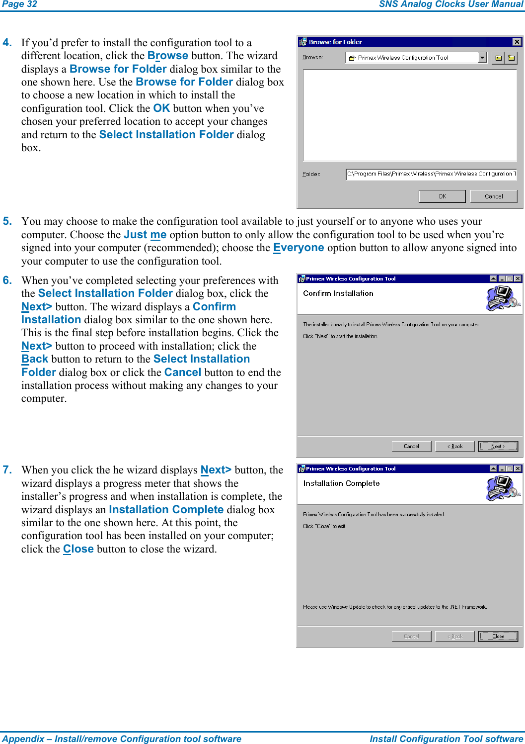 Page 32  SNS Analog Clocks User Manual Appendix – Install/remove Configuration tool software  Install Configuration Tool software 4.  If you’d prefer to install the configuration tool to a different location, click the Browse button. The wizard displays a Browse for Folder dialog box similar to the one shown here. Use the Browse for Folder dialog box to choose a new location in which to install the configuration tool. Click the OK button when you’ve chosen your preferred location to accept your changes and return to the Select Installation Folder dialog box. 5.  You may choose to make the configuration tool available to just yourself or to anyone who uses your computer. Choose the Just me option button to only allow the configuration tool to be used when you’re signed into your computer (recommended); choose the Everyone option button to allow anyone signed into your computer to use the configuration tool. 6.  When you’ve completed selecting your preferences with the Select Installation Folder dialog box, click the Next&gt; button. The wizard displays a Confirm Installation dialog box similar to the one shown here. This is the final step before installation begins. Click the Next&gt; button to proceed with installation; click the Back button to return to the Select Installation Folder dialog box or click the Cancel button to end the installation process without making any changes to your computer. 7.  When you click the he wizard displays Next&gt; button, the wizard displays a progress meter that shows the installer’s progress and when installation is complete, the wizard displays an Installation Complete dialog box similar to the one shown here. At this point, the configuration tool has been installed on your computer; click the Close button to close the wizard. 