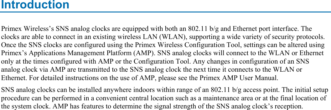 Introduction Primex Wireless’s SNS analog clocks are equipped with both an 802.11 b/g and Ethernet port interface. The clocks are able to connect in an existing wireless LAN (WLAN), supporting a wide variety of security protocols. Once the SNS clocks are configured using the Primex Wireless Configuration Tool, settings can be altered using Primex’s Applications Management Platform (AMP). SNS analog clocks will connect to the WLAN or Ethernet only at the times configured with AMP or the Configuration Tool. Any changes in configuration of an SNS analog clock via AMP are transmitted to the SNS analog clock the next time it connects to the WLAN or Ethernet. For detailed instructions on the use of AMP, please see the Primex AMP User Manual. SNS analog clocks can be installed anywhere indoors within range of an 802.11 b/g access point. The initial setup procedure can be performed in a convenient central location such as a maintenance area or at the final location of the system clock. AMP has features to determine the signal strength of the SNS analog clock’s reception.  