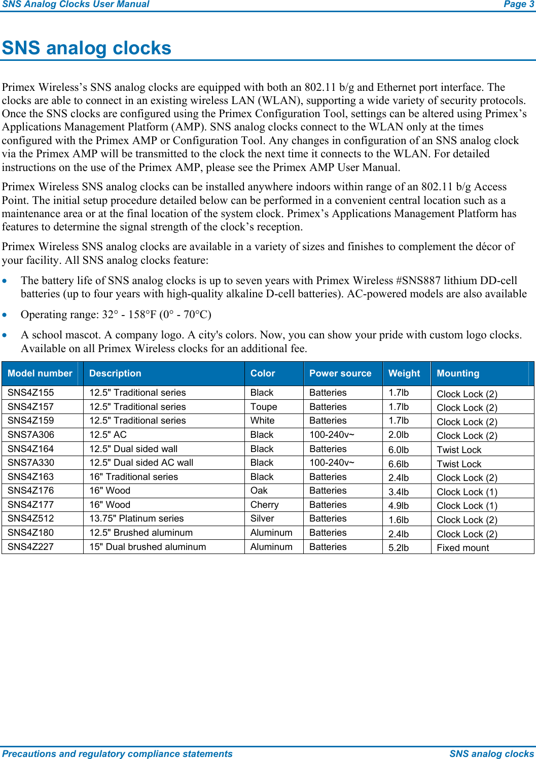 SNS Analog Clocks User Manual  Page 3 Precautions and regulatory compliance statements  SNS analog clocks SNS analog clocks Primex Wireless’s SNS analog clocks are equipped with both an 802.11 b/g and Ethernet port interface. The clocks are able to connect in an existing wireless LAN (WLAN), supporting a wide variety of security protocols. Once the SNS clocks are configured using the Primex Configuration Tool, settings can be altered using Primex’s Applications Management Platform (AMP). SNS analog clocks connect to the WLAN only at the times configured with the Primex AMP or Configuration Tool. Any changes in configuration of an SNS analog clock via the Primex AMP will be transmitted to the clock the next time it connects to the WLAN. For detailed instructions on the use of the Primex AMP, please see the Primex AMP User Manual. Primex Wireless SNS analog clocks can be installed anywhere indoors within range of an 802.11 b/g Access Point. The initial setup procedure detailed below can be performed in a convenient central location such as a maintenance area or at the final location of the system clock. Primex’s Applications Management Platform has features to determine the signal strength of the clock’s reception. Primex Wireless SNS analog clocks are available in a variety of sizes and finishes to complement the décor of your facility. All SNS analog clocks feature: • The battery life of SNS analog clocks is up to seven years with Primex Wireless #SNS887 lithium DD-cell batteries (up to four years with high-quality alkaline D-cell batteries). AC-powered models are also available • Operating range: 32° - 158°F (0° - 70°C) • A school mascot. A company logo. A city&apos;s colors. Now, you can show your pride with custom logo clocks. Available on all Primex Wireless clocks for an additional fee. Model number  Description  Color  Power source  Weight  Mounting SNS4Z155  12.5&quot; Traditional series  Black  Batteries  1.7lb  Clock Lock (2) SNS4Z157  12.5&quot; Traditional series  Toupe  Batteries  1.7lb  Clock Lock (2) SNS4Z159  12.5&quot; Traditional series  White  Batteries  1.7lb  Clock Lock (2) SNS7A306 12.5&quot; AC  Black 100-240v~ 2.0lb Clock Lock (2) SNS4Z164  12.5&quot; Dual sided wall  Black  Batteries  6.0lb Twist Lock SNS7A330  12.5&quot; Dual sided AC wall  Black  100-240v~  6.6lb Twist Lock SNS4Z163 16&quot; Traditional series  Black Batteries  2.4lb  Clock Lock (2) SNS4Z176 16&quot; Wood Oak Batteries 3.4lb  Clock Lock (1) SNS4Z177 16&quot; Wood  Cherry Batteries  4.9lb  Clock Lock (1) SNS4Z512  13.75&quot; Platinum series  Silver  Batteries  1.6lb  Clock Lock (2) SNS4Z180  12.5&quot; Brushed aluminum  Aluminum  Batteries  2.4lb  Clock Lock (2) SNS4Z227  15&quot; Dual brushed aluminum  Aluminum  Batteries  5.2lb Fixed mount 