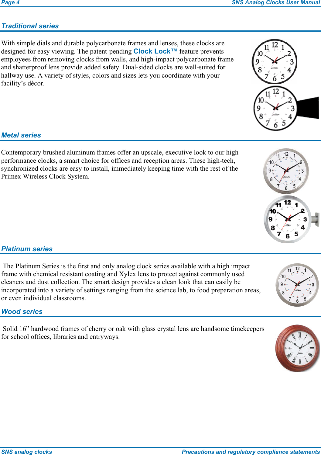 Page 4  SNS Analog Clocks User Manual SNS analog clocks  Precautions and regulatory compliance statements Traditional series With simple dials and durable polycarbonate frames and lenses, these clocks are designed for easy viewing. The patent-pending Clock Lock™ feature prevents employees from removing clocks from walls, and high-impact polycarbonate frame and shatterproof lens provide added safety. Dual-sided clocks are well-suited for hallway use. A variety of styles, colors and sizes lets you coordinate with your facility’s décor.  Metal series Contemporary brushed aluminum frames offer an upscale, executive look to our high-performance clocks, a smart choice for offices and reception areas. These high-tech, synchronized clocks are easy to install, immediately keeping time with the rest of the Primex Wireless Clock System.  Platinum series  The Platinum Series is the first and only analog clock series available with a high impact frame with chemical resistant coating and Xylex lens to protect against commonly used cleaners and dust collection. The smart design provides a clean look that can easily be incorporated into a variety of settings ranging from the science lab, to food preparation areas, or even individual classrooms.  Wood series  Solid 16” hardwood frames of cherry or oak with glass crystal lens are handsome timekeepers for school offices, libraries and entryways.  