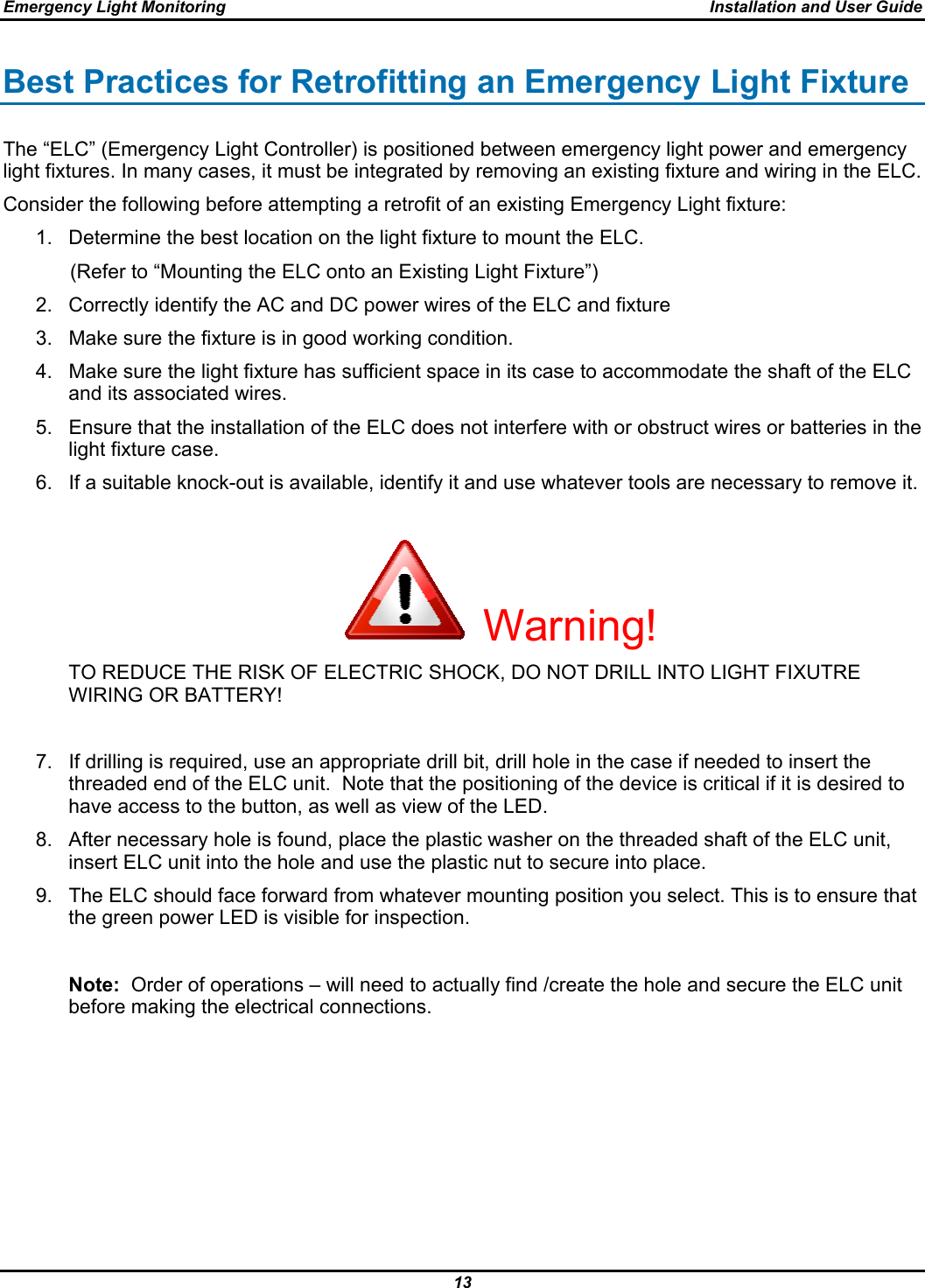 Emergency Light Monitoring  Installation and User Guide 13  Best Practices for Retrofitting an Emergency Light Fixture The “ELC” (Emergency Light Controller) is positioned between emergency light power and emergency light fixtures. In many cases, it must be integrated by removing an existing fixture and wiring in the ELC.  Consider the following before attempting a retrofit of an existing Emergency Light fixture: 1.  Determine the best location on the light fixture to mount the ELC.             (Refer to “Mounting the ELC onto an Existing Light Fixture”) 2.  Correctly identify the AC and DC power wires of the ELC and fixture 3.  Make sure the fixture is in good working condition. 4.  Make sure the light fixture has sufficient space in its case to accommodate the shaft of the ELC and its associated wires. 5.  Ensure that the installation of the ELC does not interfere with or obstruct wires or batteries in the light fixture case. 6.  If a suitable knock-out is available, identify it and use whatever tools are necessary to remove it.                                                                   Warning!               TO REDUCE THE RISK OF ELECTRIC SHOCK, DO NOT DRILL INTO LIGHT FIXUTRE WIRING OR BATTERY!  7.  If drilling is required, use an appropriate drill bit, drill hole in the case if needed to insert the threaded end of the ELC unit.  Note that the positioning of the device is critical if it is desired to have access to the button, as well as view of the LED.   8.  After necessary hole is found, place the plastic washer on the threaded shaft of the ELC unit, insert ELC unit into the hole and use the plastic nut to secure into place. 9.  The ELC should face forward from whatever mounting position you select. This is to ensure that the green power LED is visible for inspection.  Note:  Order of operations – will need to actually find /create the hole and secure the ELC unit before making the electrical connections.       