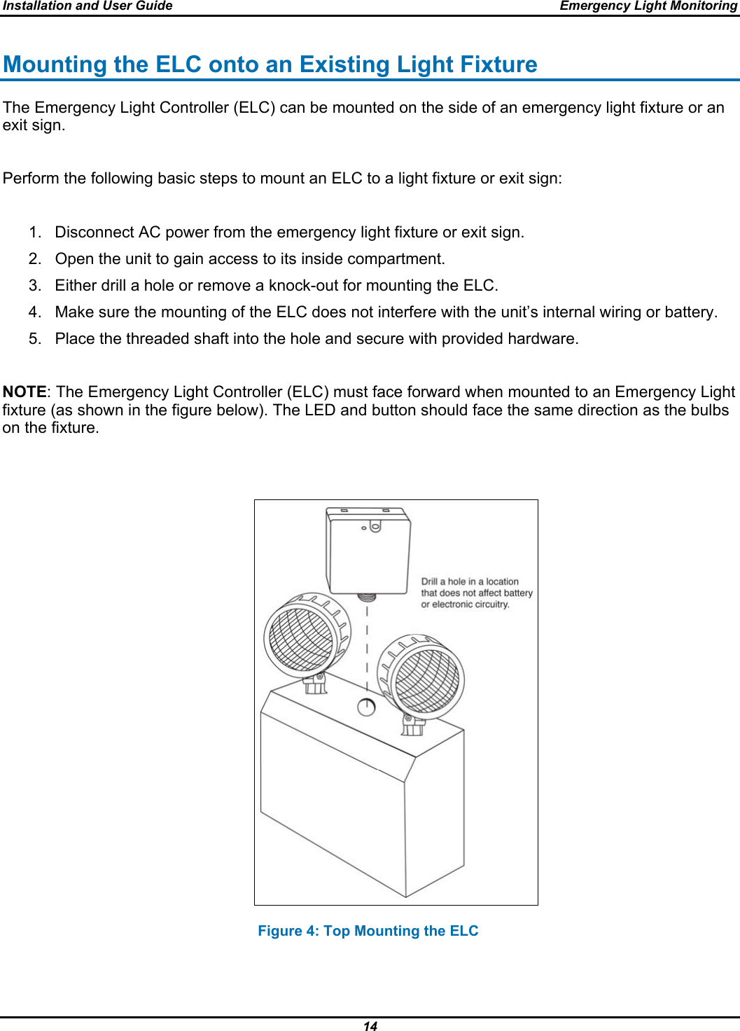 Installation and User Guide  Emergency Light Monitoring 14  Mounting the ELC onto an Existing Light Fixture The Emergency Light Controller (ELC) can be mounted on the side of an emergency light fixture or an exit sign.  Perform the following basic steps to mount an ELC to a light fixture or exit sign:  1.  Disconnect AC power from the emergency light fixture or exit sign. 2.  Open the unit to gain access to its inside compartment. 3.  Either drill a hole or remove a knock-out for mounting the ELC. 4.  Make sure the mounting of the ELC does not interfere with the unit’s internal wiring or battery. 5.  Place the threaded shaft into the hole and secure with provided hardware.  NOTE: The Emergency Light Controller (ELC) must face forward when mounted to an Emergency Light fixture (as shown in the figure below). The LED and button should face the same direction as the bulbs on the fixture.                                                                   Figure 4: Top Mounting the ELC  