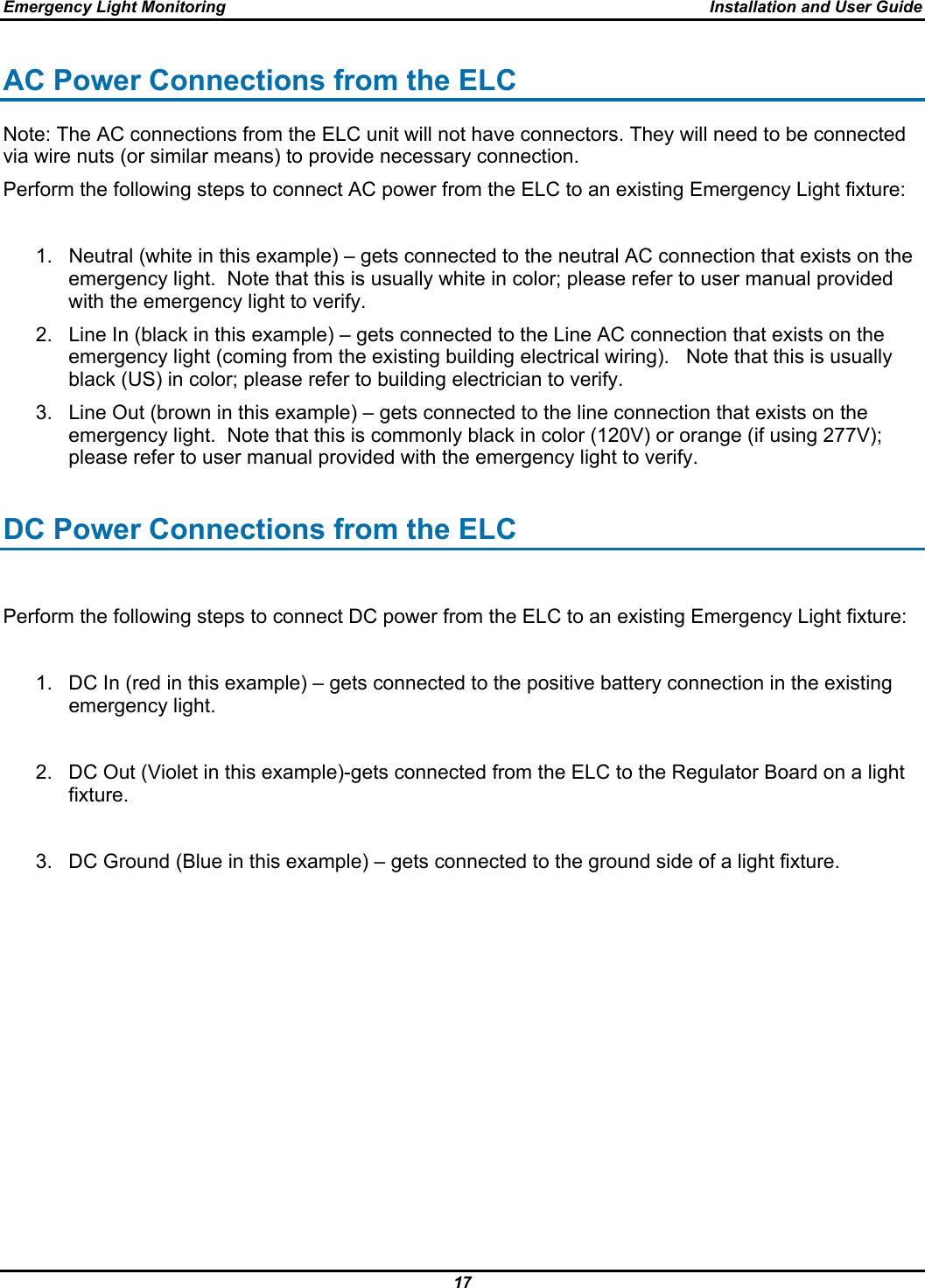 Emergency Light Monitoring  Installation and User Guide 17  AC Power Connections from the ELC Note: The AC connections from the ELC unit will not have connectors. They will need to be connected via wire nuts (or similar means) to provide necessary connection. Perform the following steps to connect AC power from the ELC to an existing Emergency Light fixture:  1.  Neutral (white in this example) – gets connected to the neutral AC connection that exists on the emergency light.  Note that this is usually white in color; please refer to user manual provided with the emergency light to verify. 2.  Line In (black in this example) – gets connected to the Line AC connection that exists on the emergency light (coming from the existing building electrical wiring).   Note that this is usually black (US) in color; please refer to building electrician to verify. 3.  Line Out (brown in this example) – gets connected to the line connection that exists on the emergency light.  Note that this is commonly black in color (120V) or orange (if using 277V); please refer to user manual provided with the emergency light to verify.  DC Power Connections from the ELC  Perform the following steps to connect DC power from the ELC to an existing Emergency Light fixture:  1.  DC In (red in this example) – gets connected to the positive battery connection in the existing emergency light.  2.  DC Out (Violet in this example)-gets connected from the ELC to the Regulator Board on a light fixture.  3.  DC Ground (Blue in this example) – gets connected to the ground side of a light fixture.  